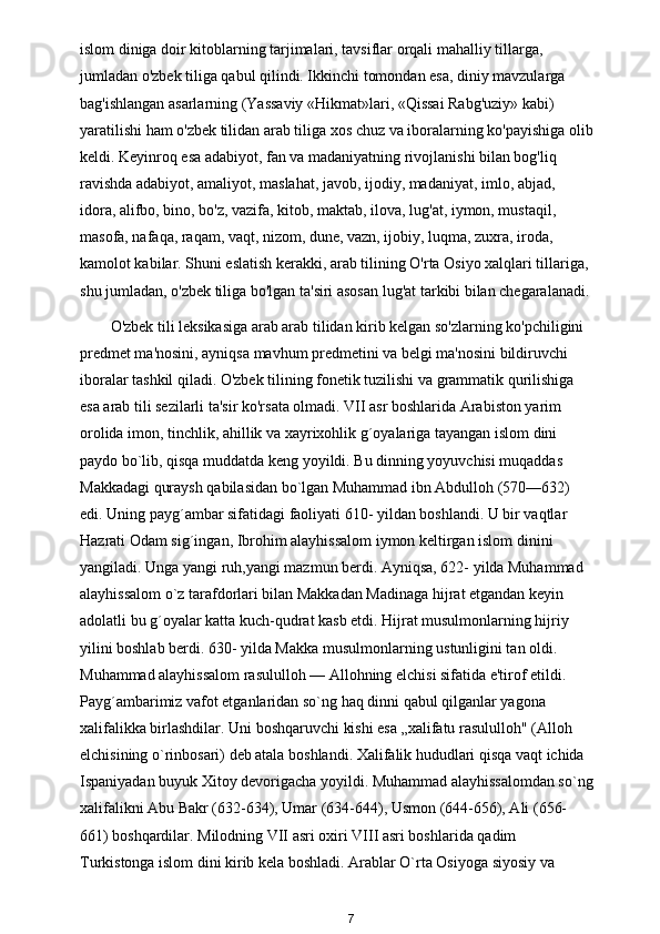 islom diniga doir kitoblarning tarjimalari, tavsiflar orqali mahalliy tillarga, 
jumladan o'zbek tiliga qabul qilindi. Ikkinchi tomondan esa, diniy mavzularga 
bag'ishlangan asarlarning (Yassaviy «Hikmat»lari, «Qissai Rabg'uziy» kabi) 
yaratilishi ham o'zbek tilidan arab tiliga xos chuz va iboralarning ko'payishiga olib
keldi. Keyinroq esa adabiyot, fan va madaniyatning rivojlanishi bilan bog'liq 
ravishda adabiyot, amaliyot, maslahat, javob, ijodiy, madaniyat, imlo, abjad, 
idora, alifbo, bino, bo'z, vazifa, kitob, maktab, ilova, lug'at, iymon, mustaqil, 
masofa, nafaqa, raqam, vaqt, nizom, dune, vazn, ijobiy, luqma, zuxra, iroda, 
kamolot kabilar. Shuni eslatish kerakki, arab tilining O'rta Osiyo xalqlari tillariga, 
shu jumladan, o'zbek tiliga bo'lgan ta'siri asosan lug'at tarkibi bilan chegaralanadi. 
O'zbek tili leksikasiga arab arab tilidan kirib kelgan so'zlarning ko'pchiligini 
predmet ma'nosini, ayniqsa mavhum predmetini va belgi ma'nosini bildiruvchi 
iboralar tashkil qiladi. O'zbek tilining fonetik tuzilishi va grammatik qurilishiga 
esa arab tili sezilarli ta'sir ko'rsata olmadi. VII asr boshlarida Arabiston yarim 
orolida imon, tinchlik, ahillik va xayrixohlik g´oyalariga tayangan islom dini 
paydo bo`lib, qisqa muddatda keng yoyildi. Bu dinning yoyuvchisi muqaddas 
Makkadagi quraysh qabilasidan bo`lgan Muhammad ibn Abdulloh (570—632) 
edi. Uning payg´ambar sifatidagi faoliyati 610- yildan boshlandi. U bir vaqtlar 
Hazrati Odam sig´ingan, Ibrohim alayhissalom iymon keltirgan islom dinini 
yangiladi. Unga yangi ruh , yangi mazmun berdi. Ayniqsa, 622- yilda Muhammad 
alayhissalom o`z tarafdorlari bilan Makkadan Madinaga hijrat etgandan keyin 
adolatli bu g´oyalar katta kuch-qudrat kasb etdi. Hijrat musulmonlarning hijriy 
yilini boshlab berdi. 630- yilda Makka musulmonlarning ustunligini tan oldi. 
Muhammad alayhissalom rasululloh — Allohning elchisi sifatida e'tirof etildi. 
Payg´ambarimiz vafot etganlaridan so`ng haq dinni qabul qilganlar yagona 
xalifalikka birlashdilar. Uni boshqaruvchi kishi esa „xalifatu rasululloh" (Alloh 
elchisining o`rinbosari) deb atala boshlandi. Xalifalik hududlari qisqa vaqt ichida 
Ispaniyadan buyuk Xitoy devorigacha yoyildi. Muhammad alayhissalomdan so`ng
xalifalikni Abu Bakr (632-634), Umar (634-644), Usmon (644-656), Ali (656-
661) boshqardilar. Milodning VII asri oxiri VIII asri boshlarida qadim 
Turkistonga islom dini kirib kela boshladi. Arablar O`rta Osiyoga siyosiy va 
7 