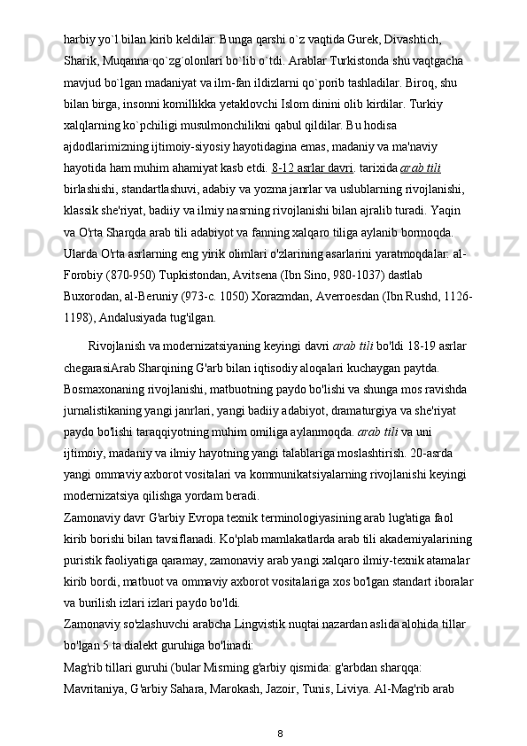 harbiy yo`l bilan kirib keldilar. Bunga qarshi o`z vaqtida Gurek, Divashtich, 
Sharik, Muqanna qo`zg´olonlari bo`lib o`tdi. Arablar Turkistonda shu vaqtgacha 
mavjud bo`lgan madaniyat va ilm-fan ildizlarni qo`porib tashladilar. Biroq, shu 
bilan birga, insonni komillikka yetaklovchi Islom dinini olib kirdilar. Turkiy 
xalqlarning ko`pchiligi musulmonchilikni qabul qildilar. Bu hodisa 
ajdodlarimizning ijtimoiy-siyosiy hayotidagina emas, madaniy va ma'naviy 
hayotida ham muhim ahamiyat kasb etdi.  8-12 asrlar davri . tarixida   arab tili    
birlashishi, standartlashuvi, adabiy va yozma janrlar va uslublarning rivojlanishi, 
klassik she'riyat, badiiy va ilmiy nasrning rivojlanishi bilan ajralib turadi. Yaqin 
va O'rta Sharqda arab tili adabiyot va fanning xalqaro tiliga aylanib bormoqda. 
Ularda O'rta asrlarning eng yirik olimlari o'zlarining asarlarini yaratmoqdalar: al-
Forobiy (870-950) Tupkistondan, Avitsena (Ibn Sino, 980-1037) dastlab 
Buxorodan, al-Beruniy (973-c. 1050) Xorazmdan, Averroesdan (Ibn Rushd, 1126-
1198), Andalusiyada tug'ilgan. 
Rivojlanish va modernizatsiyaning keyingi davri   arab tili  bo'ldi   18-19 asrlar 
chegarasiArab Sharqining G'arb bilan iqtisodiy aloqalari kuchaygan paytda. 
Bosmaxonaning rivojlanishi, matbuotning paydo bo'lishi va shunga mos ravishda 
jurnalistikaning yangi janrlari, yangi badiiy adabiyot, dramaturgiya va she'riyat 
paydo bo'lishi taraqqiyotning muhim omiliga aylanmoqda.   arab tili  va uni 
ijtimoiy, madaniy va ilmiy hayotning yangi talablariga moslashtirish. 20-asrda 
yangi ommaviy axborot vositalari va kommunikatsiyalarning rivojlanishi keyingi 
modernizatsiya qilishga yordam beradi. 
Zamonaviy davr G'arbiy Evropa texnik terminologiyasining arab lug'atiga faol 
kirib borishi bilan tavsiflanadi. Ko'plab mamlakatlarda arab tili akademiyalarining
puristik faoliyatiga qaramay,   zamonaviy arab yangi xalqaro ilmiy-texnik atamalar 
kirib bordi, matbuot va ommaviy axborot vositalariga xos bo'lgan standart iboralar
va burilish izlari izlari paydo bo'ldi. 
Zamonaviy so'zlashuvchi arabcha Lingvistik nuqtai nazardan aslida alohida tillar 
bo'lgan 5 ta dialekt guruhiga bo'linadi: 
Mag'rib tillari guruhi (bular Misrning g'arbiy qismida: g'arbdan sharqqa: 
Mavritaniya, G'arbiy Sahara, Marokash, Jazoir, Tunis, Liviya. Al-Mag'rib arab 
8 