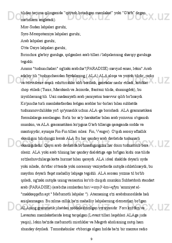 tilidan tarjima qilinganida “quyosh botadigan mamlakat” yoki “G'arb” degan 
ma'nolarni anglatadi). 
Misr-Sudan lahjalari guruhi; 
Syro-Mesopotamiya lahjalari guruhi; 
Arab lahjalari guruhi; 
O'rta Osiyo lahjalari guruhi; 
Birinchisi g'arbiy guruhga, qolganlari arab tillari / lahjalarining sharqiy guruhiga 
tegishli. 
Ammo "tushunchalari"   og'zaki arabcha"(PARADISE) mavjud emas, lekin" Arab 
adabiy tili "tushunchasidan foydalaning (   ALA ) ALA aloqa va yozish tilidir, radio
va televidenie orqali eshittirishlar olib boriladi, gazetalar nashr etiladi, kitoblar 
chop etiladi (Tunis, Marokash va Jazoirda, frantsuz tilida, shuningdek), bu 
ziyolilarning tili. Usiz madaniyatli arab jamiyatini tasavvur qilib bo'lmaydi. 
Ko'pincha turli mamlakatlardan kelgan arablar bir-birlari bilan suhbatda 
tushunmovchilikka yo'l qo'ymaslik uchun ALA-ga borishadi. ALA grammatikasi 
formulalarga asoslangan. Ba'zi bir sa'y-harakatlar bilan arab yozuvini o'rganish 
mumkin, va ALA grammatikasi ko'pgina G'arb tillariga qaraganda sodda va 
mantiqiydir, ayniqsa Fin-Fin tillari oilasi: Fin, Venger).   O'qish asosiy afzallik 
ekanligini bilishingiz kerak   ALA  Bu har qanday arab davlatida tushunarli 
ekanligidadir. Qaysi arab davlatida bo'lmasligingizni har doim tushuntirib bera 
olasiz. ALA yoki arab tilining har qanday dialektiga ega bo'lgan kishi ona tilida 
so'zlashuvchilarga katta hurmat bilan qaraydi. ALA ideal shaklda deyarli uyda 
yoki oilada, do'stlar o'rtasida yoki norasmiy vaziyatlarda nutqda ishlatilmaydi; bu 
maydon deyarli faqat mahalliy lahjaga tegishli. ALA asosan yozma til bo'lib 
qoladi, og'zaki nutqda uning variantini ko'rib chiqish mumkin   Suhbatdosh standart
arab (PARADISE) (arabcha ismlardan biri  اع my لا ة lm ث qfyn  ammiyat al- ʻ
"makkaqqafin apt." Ma'lumotli lahjalar "). Atamaning o'zi arabshunoslikda hali 
aniqlanmagan. Bu xilma-xillik ba'zi mahalliy lahjalarning elementlari bo'lgan 
ALAning grammatik jihatdan soddalashtirilgan versiyasidir. Fors ko'rfazi va 
Lavantan mamlakatlarida keng tarqalgan (Levant tillari laqablari ALAga juda 
yaqin), lekin ba'zida ma'lumotli misrliklar va Magreb aholisining nutqi ham 
shunday deyiladi. Tomoshabinlar e'tiboriga olgan holda ba'zi bir maxsus radio 
9 