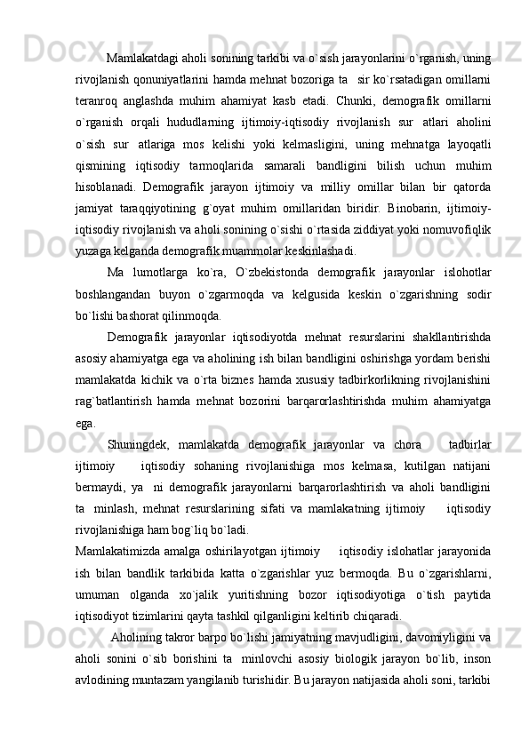Mamlakatdagi aholi sonining tarkibi va o`sish jarayonlarini o`rganish, uning
rivojlanish qonuniyatlarini hamda mehnat bozoriga ta sir ko`rsatadigan omillarni
teranroq   anglashda   muhim   ahamiyat   kasb   etadi.   Chunki,   demografik   omillarni
o`rganish   orqali   hududlarning   ijtimoiy-iqtisodiy   rivojlanish   sur atlari   aholini	

o`sish   sur atlariga   mos   kelishi   yoki   kelmasligini,   uning   mehnatga   layoqatli	

qismining   iqtisodiy   tarmoqlarida   samarali   bandligini   bilish   uchun   muhim
hisoblanadi.   Demografik   jarayon   ijtimoiy   va   milliy   omillar   bilan   bir   qatorda
jamiyat   taraqqiyotining   g`oyat   muhim   omillaridan   biridir.   Binobarin,   ijtimoiy-
iqtisodiy rivojlanish va aholi sonining o`sishi o`rtasida ziddiyat yoki nomuvofiqlik
yuzaga kelganda demografik muammolar keskinlashadi.
Ma lumotlarga   ko`ra,   O`zbekistonda   demografik   jarayonlar   islohotlar

boshlangandan   buyon   o`zgarmoqda   va   kelgusida   keskin   o`zgarishning   sodir
bo`lishi bashorat qilinmoqda.
Demografik   jarayonlar   iqtisodiyotda   mehnat   resurslarini   shakllantirishda
asosiy ahamiyatga ega va aholining ish bilan bandligini oshirishga yordam berishi
mamlakatda   kichik   va   o`rta   biznes   hamda   xususiy   tadbirkorlikning   rivojlanishini
rag`batlantirish   hamda   mehnat   bozorini   barqarorlashtirishda   muhim   ahamiyatga
ega.
Shuningdek,   mamlakatda   demografik   jarayonlar   va   chora     tadbirlar	

ijtimoiy     iqtisodiy   sohaning   rivojlanishiga   mos   kelmasa,   kutilgan   natijani	

bermaydi,   ya ni   demografik   jarayonlarni   barqarorlashtirish   va   aholi   bandligini	

ta minlash,   mehnat   resurslarining   sifati   va   mamlakatning   ijtimoiy     iqtisodiy	
 
rivojlanishiga ham bog`liq bo`ladi.
Mamlakatimizda   amalga   oshirilayotgan   ijtimoiy     iqtisodiy   islohatlar   jarayonida	

ish   bilan   bandlik   tarkibida   katta   o`zgarishlar   yuz   bermoqda.   Bu   o`zgarishlarni,
umuman   olganda   xo`jalik   yuritishning   bozor   iqtisodiyotiga   o`tish   paytida
iqtisodiyot tizimlarini qayta tashkil qilganligini keltirib chiqaradi. 
 Aholining takror barpo bo`lishi jamiyatning mavjudligini, davomiyligini va
aholi   sonini   o`sib   borishini   ta minlovchi   asosiy   biologik   jarayon   bo`lib,   inson	

avlodining muntazam yangilanib turishidir. Bu jarayon natijasida aholi soni, tarkibi 