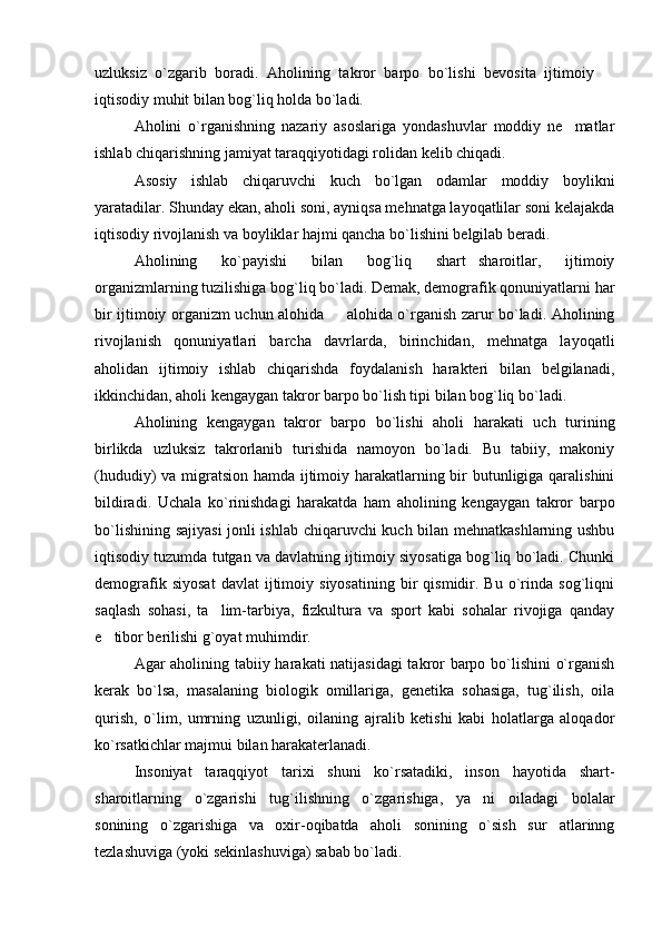 uzluksiz   o`zgarib   boradi.   Aholining   takror   barpo   bo`lishi   bevosita   ijtimoiy  
iqtisodiy muhit bilan bog`liq holda bo`ladi.
Aholini   o`rganishning   nazariy   asoslariga   yondashuvlar   moddiy   ne matlar	

ishlab chiqarishning jamiyat taraqqiyotidagi rolidan kelib chiqadi.
Asosiy   ishlab   chiqaruvchi   kuch   bo`lgan   odamlar   moddiy   boylikni
yaratadilar. Shunday ekan, aholi soni, ayniqsa mehnatga layoqatlilar soni kelajakda
iqtisodiy rivojlanish va boyliklar hajmi qancha bo`lishini belgilab beradi.
Aholi ning   ko`payishi   bilan   bog`liq   shart sharoitlar,   ijtimoiy	

organizmlarning tuzilishiga bog`liq bo`ladi. Demak, demografik qonuniyatlarni har
bir ijtimoiy organizm uchun alohida   alohida o`rganish zarur bo`ladi. Aholining	

rivojlanish   qonuniyatlari   barcha   davrlarda,   birinchidan,   mehnatga   layoqatli
aholidan   ijtimoiy   ishlab   chiqarishda   foydalanish   harakteri   bilan   belgilanadi,
ikkinchidan, aholi kengaygan takror barpo bo`lish tipi bilan bog`liq bo`ladi.
Aholining   kengaygan   takror   barpo   bo`lishi   aholi   harakati   uch   turining
birlikda   uzluksiz   takrorlanib   turishida   namoyon   bo`ladi.   Bu   tabiiy,   makoniy
(hududiy) va migratsion hamda ijtimoiy harakatlarning bir butunligiga qaralishini
bildiradi.   Uchala   ko`rinishdagi   harakatda   ham   aholining   kengaygan   takror   barpo
bo`lishining sajiyasi  jonli ishlab chiqaruvchi kuch bilan mehnatkashlarning ushbu
iqtisodiy tuzumda tutgan va davlatning ijtimoiy siyosatiga bog`liq bo`ladi. Chunki
demografik   siyosat   davlat   ijtimoiy   siyosatining   bir   qismidir.  Bu   o`rinda   sog`liqni
saqlash   sohasi,   ta lim-tarbiya,   fizkultura   va   sport   kabi   sohalar   rivojiga   qanday	

e tibor berilishi g`oyat muhimdir.	

Agar aholining tabiiy harakati natijasidagi  takror barpo bo`lishini o`rganish
kerak   bo`lsa,   masalaning   biologik   omillariga,   genetika   sohasiga,   tug`ilish,   oila
qurish,   o`lim,   umrning   uzunligi,   oilaning   ajralib   ketishi   kabi   holatlarga   aloqador
ko`rsatkichlar majmui bilan harakaterlanadi.
Insoniyat   taraqqiyot   tarixi   shuni   ko`rsatadiki,   inson   hayotida   shart-
sharoitlarning   o`zgarishi   tug`ilishning   o`zgarishiga,   ya ni   oiladagi   bolalar	

sonining   o`zgarishiga   va   oxir-oqibatda   aholi   sonining   o`sish   sur atlarinng	

tezlashuviga (yoki sekinlashuviga) sabab bo`ladi. 