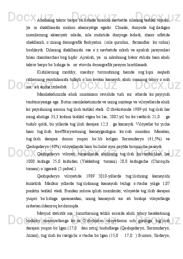 Aholining takror barpo bo`lishida birinchi navbatda oilaning tashkil topishi,
ya ni   shakllanishi   muhim   ahamiyatga   egadir.   Chunki,   dunyoda   tug`iladigan
insonlarning   aksariyati   oilada,   oila   muhitida   dunyoga   keladi,   shaxs   sifatida
shakllanib,   o`zining   demografik   faoliyatini     (oila   qurishni,     farzandlar     ko`rishni)
boshlaydi.   Oilaning   shakllanishi   esa   o`z   navbatida   nikoh   va   ajralish   jarayonlari
bilan chambarchas  bog`liqdir. Ajralish,  ya ni  nikohning bekor  etilishi  ham  aholi	

takror barpo bo`lishiga ta sir etuvchi demografik jarayon hisoblanadi.	

Kishilarning   moddiy,   maishiy   turmushning   hamda   sog`liqni   saqlash
ishlarining yaxshilanishi tufayli o`lim keskin kamayib, aholi sonining tabiiy o`sish
sur ati ancha tezlashdi. 	

Mamlakatimizda   aholi   muntazam   ravishda   turli   sur atlarda   ko`payiyish	

tendensiyasiga ega.  Butun mamlakatimizda va uning mintaqa va viloyatlarida aholi
ko`payishining asosini tug`ilish tashkil etadi.   O`zbekistonda 1989-yil tug`ilish har
ming aholiga 33,3 kishini tashkil etgan bo`lsa, 2002-yil bu ko`rsatkich 21,0   ga	

tushib qoldi, bu yillarda tug`ilish darajasi 12,3  ga kamaydi. Viloyatlar bo`yicha	

ham   tug`ilish   koeffitsiyentining   kamayganligini   ko`rish   mumkin.   Masalan,
tug`ilish   darajasi   doimo   yuqori   bo`lib   kelgan   Surxondaryo   (41,5%)   va
Qashqadaryo (40%) viloyatlarida ham bu holat ayni paytda birmuncha pasaydi.
Qashqadaryo   viloyati   tumanlarida   aholining   tug`ilish   ko`rsatkichlari   har
1000   kishiga   25,0   kishidan   (Yakkabog`   tumani)   28,0   kishigacha   (Chiroqchi
tumani) o`zgaradi (2-jadval ). 
Qashqadaryo   viloyatida   1989 2010-yillarda   tug`ilishning   kamayishi	

kuzatildi.   Mazkur   yillarda   tug`ilishning   kamayish   tezligi   o`rtacha   yiliga   1,07
punktni tashkil etadi. Bundan xulosa qilish mumkinki, viloyatda tug`ilish darajasi
yuqori   bo`lishiga   qaramasdan,   uning   kamayish   sur ati   boshqa   viloyatlarga	

nisbatan ildamroq kechmoqda.
Mavjud   statistik   ma lumotlarning   tahlili   asosida   aholi   tabiiy   harakatining	

hududiy   xususiyatlariga   ko`ra   O`zbekiston   viloyatlarini   uch   guruhga tug`ilish	

darajasi yuqori bo`lgan (17,0  dan ortiq) hududlarga (Qashqadaryo, Surxondaryo,	

Jizzax),  tug`ilish  ko`rsatgichi  o`rtacha  bo`lgan  (15,0   17,0 )  Buxoro,  Sirdaryo,	
  