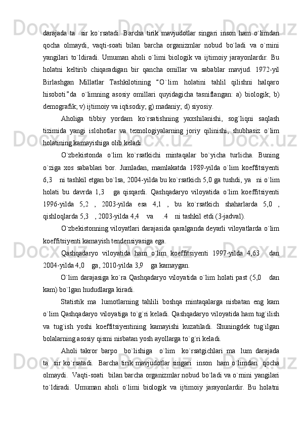 darajada   ta sir   ko`rsatadi.   Barcha   tirik   mavjudotlar   singari   inson   ham   o`limdan
qocha   olmaydi,   vaqti-soati   bilan   barcha   organizmlar   nobud   bo`ladi   va   o`rnini
yangilari   to`ldiradi.   Umuman   aholi   o`limi   biologik   va   ijtimoiy   jarayonlardir.   Bu
holatni   keltirib   chiqaradigan   bir   qancha   omillar   va   sabablar   mavjud.   1972-yil
Birlashgan   Millatlar   Tashkilotining   O ` l im   holatini   tahlil   qilishni   halqaro	

hisoboti d a   o`limning   asosiy   omillari   quyidagicha   tasniflangan:   a)   biologik;   b)	

demografik; v) ijtimoiy va iqtisodiy; g) madaniy; d) siyosiy.
Aholiga   tibbiy   yordam   ko`rsatishning   yaxshilanishi,   sog`liqni   saqlash
tizimida   yangi   islohotlar   va   texnologiyalarning   joriy   qilinishi,   shubhasiz   o`lim
holatining kamayishiga olib keladi.
O`zbekistonda   o`lim   ko`rsatkichi   mintaqalar   bo`yicha   turlicha.   Buning
o`ziga   xos   sabablari   bor.   Jumladan,   mamlakatda   1989-yilda   o`lim   koeffitsiyenti
6,3  ni tashkil etgan bo`lsa, 2004-yilda bu ko`rsatkich 5,0 ga tushdi, ya ni o`lim	
 
holati   bu   davrda   1,3   ga   qisqardi.   Qashqadaryo   viloyatida   o`lim   koeffitsiyenti	

1996-yilda   5,2 ,   2003-yilda   esa   4,1 ,   bu   ko`rsatkich   shaharlarda   5,0 ,	
  
qishloqlarda 5,3 , 2003-yilda 4,4  va   .4  ni tashkil etdi (3-jadval).
   
O`zbekistonning viloyatlari darajasida qaralganda deyarli viloyatlarda o`lim
koeffitsiyenti kamayish tendensiyasiga ega.
Qashqadaryo   viloyatida   ham   o`lim   koeffitsiyenti   1997-yilda   4,63   dan	

2004-yilda 4,0  ga, 2010-yilda 3,9  ga kamaygan.	
 
O`lim   darajasiga   ko`ra  Qashqadaryo  viloyatida o`lim  holati   past   (5,0   dan	

kam) bo`lgan hududlarga kiradi.
Statistik   ma lumotlarning   tahlili   boshqa   mintaqalarga   nisbatan   eng   kam	

o`lim Qashqadaryo viloyatiga to`g`ri keladi. Qashqadaryo viloyatida ham tug`ilish
va   tug`ish   yoshi   koeffitsiyentining   kamayishi   kuzatiladi.   Shuningdek   tug`ilgan
bolalarning asosiy qismi nisbatan yosh ayollarga to`g`ri keladi.
Aholi   takror   barpo     bo`lishiga     o`lim     ko`rsatgichlari   ma lum   darajada	

ta sir   ko`rsatadi.     Barcha   tirik  mavjudotlar   singari     inson     ham   o`limdan    qocha	

olmaydi.   Vaqti-soati   bilan barcha organizmlar nobud bo`ladi va o`rnini yangilari
to ` ldiradi.   Umuman   aholi   o`limi   biologik   va   ijtimoiy   jarayonlardir.   Bu   holatni 