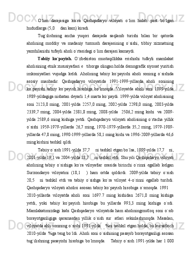 O`lim   darajasiga   ko`ra   Qashqadaryo   viloyati   o`lim   holati   past   bo`lgan
hududlarga (5,0   dan kam) kiradi. 
T u g`ilishning   ancha   yuqori   darajada   saqlanib   turishi   bilan   bir   qatorda
aholining   moddiy   va   madaniy   turmush   darajasining   o`sishi,   tibbiy   xizmatning
yaxshilanishi tufayli aholi o`rtasidagi o`lim darajasi kamaydi.
Tabiiy   ko`payish.   O`zbekiston   mustaqillikka   erishishi   tufayli   mamlakat
aholisining etnik xususiyatlari e tiborga olingan holda demografik siyosat yuritish	

imkoniyatlari   vujudga   keldi.   Aholining   tabiiy   ko`payishi   aholi   soninig   o`sishida
asosiy   manbadir.   Qashqadaryo   viloyatida   1991-1999-yillarda   aholi   sonining
ko`payishi   tabiiy   ko`payish   hisobiga   bo`lmoqda.   Viloyatda   aholi   soni   1999-yilda
1989-yildagiga nisbatan deyarli 1,4 marta ko`paydi. 1999-yilda viloyat aholisining
soni   2123,0   ming,   2001-yilda   2257,0   ming,   2002-yilda   2298,0   ming,   2003-yilda
2339,7   ming ,   2004-yilda   2381,8   ming ,   2008-yilda     2506,2   ming   kishi     va   2009-
yilda   2589,6   ming   kishiga   yetdi.   Qashqadaryo   viloyati   aholisining   o`rtacha   yillik
o`sishi   1959-1979-yillarda   26,7   ming,   1970-1979-yillarda  35,2   ming,  1979-1989-
yillarda 47,8 ming, 1990-1999-yillarda 58,1 ming kishi va 1996-2009-yillarda 46,6
ming kishini tashkil qildi.
Tabiiy o`sish 1991-yilda 37,7   ni tashkil etgan bo`lsa, 1999-yilda 17,7  ni,	
 
2001-yilda 19,1 va 2004-yilda 18,7   ni tashkil etdi. Shu yili Qashqadaryo viloyati

aholining   tabiiy   o`sishiga   ko`ra   viloyatlar   orasida   birinchi   o`rinni   egallab   kelgan
Surxondaryo   viloyatini   (18,1   )   ham   ortda   qoldirdi.   2009-yilda   tabiiy   o`sish	

20,5   ni   tashkil   etdi   va   tabiiy   o`sishga   ko`ra   viloyat   4-o`rinni   egallab   turibdi.	

Qashqadaryo viloyati aholisi  asosan  tabiiy ko`payish hisobiga o`smoqda. 1991 	

2010-yillarda   viloyatda   aholi   soni   1697.7   ming   kishidan   2671,0   ming   kishiga
yetdi,   yoki   tabiiy   ko`payish   hisobiga   bu   yillarda   993,3   ming   kishiga   o`sdi.
Mamlakatimizdagi   kabi   Qashqadaryo   viloyatida   ham   aholiningmutloq   soni   o`sib
borayotganligiga   qaramasdan   yillik   o`sish   sur atlari   sekinlashmoqda.   Masalan,	

viloyatda ahli sonining o`sishi 1991-yilda 	
 %ni tashkil etgan holda, bu kursatkich
2010-yilda  %ga teng bo`ldi. Aholi soni o`sishining pasayib borayotganligi asosan
tug`ilishning   pasayishi   hisobiga   bo`lmoqda.       Tabiiy   o`sish   1991-yilda   har   1   000 