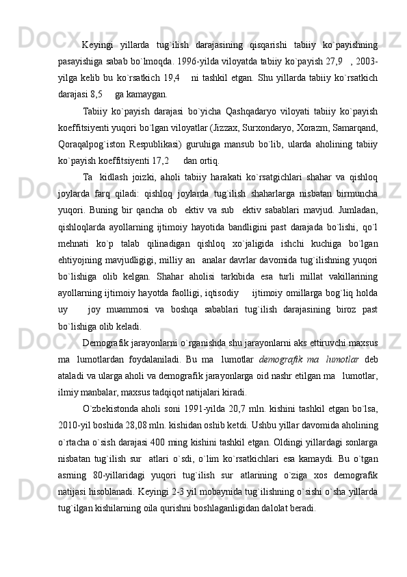 Keyingi   yillarda   tug`ilish   darajasining   qisqarishi   tabiiy   ko`payishning
pasayishiga sabab bo`lmoqda. 1996-yilda viloyatda tabiiy ko`payish 27,9 , 2003-
yilga   kelib   bu   ko`rsatkich   19,4   ni   tashkil   etgan.   Shu   yillarda   tabiiy   ko`rsatkich	

darajasi 8,5   ga kamaygan.	

Tabiiy   ko`payish   darajasi   bo`yicha   Qashqadaryo   viloyati   tabiiy   ko`payish
koeffitsiyenti yuqori bo`lgan viloyatlar (Jizzax, Surxondaryo, Xorazm, Samarqand,
Qoraqalpog`iston   Respublikasi)   guruhiga   mansub   bo`lib,   ularda   aholining   tabiiy
ko`payish koeffitsiyenti 17,2    dan ortiq.	

Ta kidlash   joizki,   aholi   tabiiy   harakati   ko`rsatgichlari   shahar   va   qishloq	

joylarda   farq   qiladi:   qishloq   joylarda   tug`ilish   shaharlarga   nisbatan   birmuncha
yuqori.   Buning   bir   qancha   ob ektiv   va   sub ektiv   sabablari   mavjud.   Jumladan,	
 
qishloqlarda   ayollarning   ijtimoiy   hayotida   bandligini   past   darajada   bo`lishi,   qo`l
mehnati   ko`p   talab   qilinadigan   qishloq   xo`jaligida   ishchi   kuchiga   bo`lgan
ehtiyojning mavjudligigi, milliy an analar  davrlar  davomida tug`ilishning yuqori	

bo`lishiga   olib   kelgan.   Shahar   aholisi   tarkibida   esa   turli   millat   vakillarining
ayollarning ijtimoiy hayotda faolligi, iqtisodiy   ijtimoiy omillarga bog`liq holda	

uy     joy   muammosi   va   boshqa   sabablari   tug`ilish   darajasining   biroz   past	

bo`lishiga olib keladi.
Demografik jarayonlarni o`rganishda shu jarayonlarni aks ettiruvchi maxsus
ma lumotlardan   foydalaniladi.   Bu   ma lumotlar  
  demografik   ma lumotlar	   deb
ataladi va ularga aholi va demografik jarayonlarga oid nashr etilgan ma lumotlar,	

ilmiy manbalar, maxsus tadqiqot natijalari kiradi.
O`zbekistonda   aholi   soni   1991-yilda  20,7   mln.  kishini   tashkil   etgan   bo`lsa,
2010-yil boshida 28,08 mln. kishidan oshib ketdi. Ushbu yillar davomida aholining
o`rtacha o`sish darajasi 400 ming kishini tashkil etgan. Oldingi yillardagi sonlarga
nisbatan   tug`ilish   sur atlari   o`sdi,   o`lim   ko`rsatkichlari   esa   kamaydi.   Bu   o`tgan	

asrning   80-yillaridagi   yuqori   tug`ilish   sur atlarining   o`ziga   xos   demografik	

natijasi hisoblanadi. Keyingi 2-3 yil mobaynida tug`ilishning o`sishi o`sha yillarda
tug`ilgan kishilarning oila qurishni boshlaganligidan dalolat beradi.  