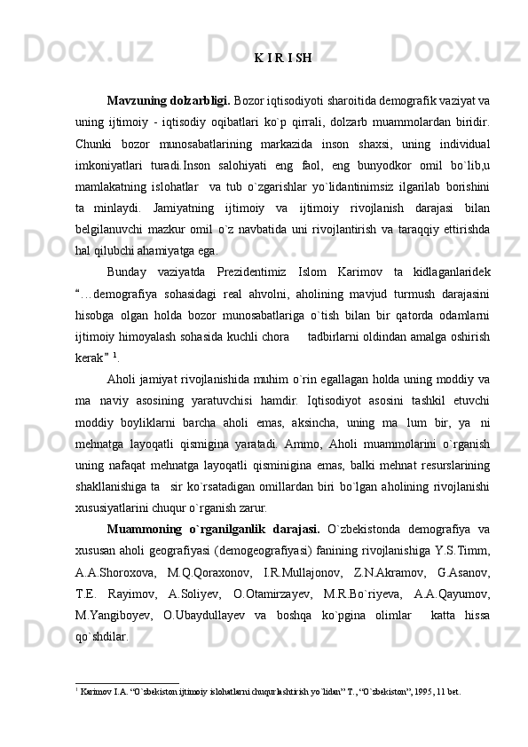K I R I S H
Mavzuning dolzarbligi.  Bozor iqtisodiyoti sharoitida demografik vaziyat va
uning   ijtimoiy   -   iqtisodiy   oqibatlari   ko`p   qirrali,   dolzarb   muammolardan   biridir.
Chunki   bozor   munosabatlarining   markazida   inson   shaxsi,   uning   individual
imkoniyatlari   turadi.Inson   salohiyati   eng   faol,   eng   bunyodkor   omil   bo`lib,u
mamlakatning   islohatlar     va   tub   o`zgarishlar   yo`lidantinimsiz   ilgarilab   borishini
ta minlaydi.   Jamiyatning   ijtimoiy   va   ijtimoiy   rivojlanish   darajasi   bilan
belgilanuvchi   mazkur   omil   o`z   navbatida   uni   rivojlantirish   va   taraqqiy   ettirishda
hal qilubchi ahamiyatga ega.
Bunday   vaziyatda   Prezidentimiz   Islom   Karimov   ta kidlaganlaridek	

. . .demografiya   sohasidagi   real   ahvolni,   aholining   mavjud   turmush   darajasini	

hisobga   olgan   holda   bozor   munosabatlariga   o`tish   bilan   bir   qatorda   odamlarni
ijtimoiy himoyalash sohasida kuchli chora   tadbirlarni oldindan amalga oshirish	

kerak	
 1
. 
Aholi jamiyat rivojlanishida muhim o`rin egallagan holda uning moddiy va
ma naviy   asosining   yaratuvchisi   hamdir.   Iqtisodiyot   asosini   tashkil   etuvchi	

moddiy   boyliklarni   barcha   aholi   emas,   aksincha,   uning   ma lum   bir,   ya ni	
 
mehnatga   layoqatli   qismigina   yaratadi.   Ammo,   Aholi   muammolarini   o`rganish
uning   nafaqat   mehnatga   layoqatli   qisminigina   emas,   balki   mehnat   resurslarining
shakllanishiga   ta sir   ko`rsatadigan   omillardan   biri   bo`lgan   aholining   rivojlanishi	

xususiyatlarini chuqur o`rganish zarur.
Muammoning   o`rgani lga nlik   darajasi.   O`zbekistonda   demografiya   va
xususan  aholi  geografiyasi  (demogeografiyasi)  fanining rivojlanishiga  Y.S.Timm,
A.A.Shoroxova,   M.Q.Qoraxonov,   I.R.Mullajonov,   Z.N.Akramov,   G.Asanov,
T.E.   Rayimov,   A.Soliyev,   O.Otamirzayev,   M.R.Bo`riyeva,   A.A.Qayumov,
M.Yangiboyev,   O.Ubaydullayev   va   boshqa   ko`pgina   olimlar     katta   hissa
qo`shdilar. 
1
  Karimov I. A.  “O`zbekiston ijtimoiy islohatlarni chuqurlashtirish yo`lidan” T., “O`zbekiston”, 1995, 11 bet. 