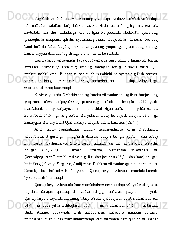 Tug`ilish va aholi tabiiy o`sishining yuqoriligi, dastavval  o`zbek va boshqa
tub   millatlar   vakillari   ko`pchilikni   tashkil   etishi   bilan   bo`g`liq.   Bu   esa   o`z
navbatida   ana   shu   millatlarga   xos   bo`lgan   ko`pbolalik,   aholikatta   qismining
qishloqlarda   istiqomat   qilishi,   ayollarning   ishlab   chiqarishda     hisbatan   kamroq
band   bo`lishi   bilan   bog`liq.   Nikoh   darajasining   yuqoriligi,   ajralishning   kamligi
ham muayyan darajada tug`ilishga o`z ta sirini ko`rsatadi. 
Qashqadaryo   viloayatida   1989-2005 - yillarda   tug`ilishning   kamayish   tezligi
kuzatildi.   Mazkur   yillarda   tug`ilishning   kamayish   tezligi   o`rtacha   yiligi   1,07
punktni tashkil etadi. Bundan xulosa qilish mumkinki, viloyatda tug`ilish darajasi
yuqori   bo`lishiga   qaramasdan,   uning   kamayish   sur ati   boshqa   viloyatlarga	

nisbatan ildamroq kechmoqda.
Keyingi yillarda O`zbekistonning barcha viloyatlarida tug`ilish darajasining
qisqarishi   tabiiy   ko`payishning   pasayishiga   sabab   bo`lmoqda.   1989   yilda
mamlakatda   tabiiy   ko`payish   27,0   ni   tashkil   etgan   bo`lsa,   2003-yilda   esa   bu	

ko`rsatkich   14,5   ga   teng   bo`ldi.   Bu   yillarda   tabiiy   ko`payish   darajasi   12,5   ga	
 
kamaygan. Bunday holat Qashqadaryo viloyati uchun ham xos (18,7 ).	

Aholi   tabiiy   harakatining   hududiy   xususiyatlariga   ko`ra   O`zbekiston
viloyatlarini   3   guruhga     tug`ilish   darajasi   yuqori   bo`lgan   (17,0   dan   ortiq)	
 
hududlarga   (Qashqadaryo,   Surxondaryo,   Jizzax),   tug`ilish   ko`rsatkichi   o`rtacha
bo`lgan   (15,0-17,0 )   Buxoro,   Sirdaryo,   Namangan   viloyatlari   va	

Qoraqalpog`iston Respublikasi va tug`ilish darajasi past (15,0  dan kam) bo`lgan	

hududlarg (Navoiy, Farg`ona, Andijon va Toshkent viloyatlari)ga ajratish mumkin.
Demak,   bu   ko`rsatgich   bo`yicha   Qashqadaryo   viloyati   mamlakatimizda
y e t akchilik  qilmoqda.	
 
Qashqadaryo viloyatida ham mamlakatimizning boshqa viloyatlaridagi kabi
tug`ilish   darajasi   qishloqlarda   shaharlardagiga   nisbatan   yuqori.   2003-yilda
Qashqadaryo viloyatida aholining tabiiy o`sishi qishloqlarda 20,9, shaharlarda esa
14,4   ni, 2008-yilda qishloqlarda   75,4    ni,	
       shaharlarda 24,6    ni tashkil	 
etadi.   Ammo,   2009-yilda   yirik   qishloqlarga   shaharcha   maqomi   berilishi
munosabati   bilan   butun   mamlakatimizdagi   kabi   viloyatda   ham   qishloq   va   shahar 