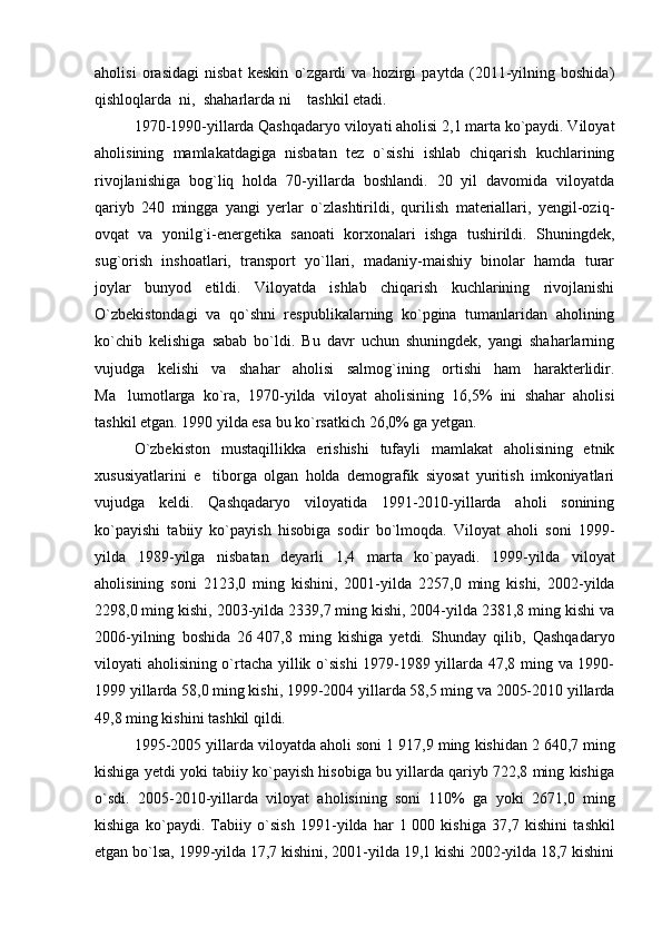 aholisi   orasidagi   nisbat   keskin   o`zgardi   va   hozirgi   paytda   (2011-yilning   boshida)
qishloqlarda  ni,    shaharlarda ni  tashkil etadi.
1970-1990-yillarda Qashqadaryo viloyati aholisi 2,1 marta ko`paydi. Viloyat
aholisining   mamlakatdagiga   nisbatan   tez   o`sishi   ishlab   chiqarish   kuchlarining
rivojlanishiga   bog`liq   holda   70-yillarda   boshlandi.   20   yil   davomida   viloyatda
qariyb   240   mingga   yangi   yerlar   o`zlashtirildi,   qurilish   materiallari,   yengil-oziq-
ovqat   va   yonilg`i-energetika   sanoati   korxonalari   ishga   tushirildi.   Shuningdek,
sug`orish   inshoatlari,   transport   yo`llari,   madaniy-maishiy   binolar   hamda   turar
joylar   bunyod   etildi.   Viloyatda   ishlab   chiqarish   kuchlarining   rivojlanishi
O`zbekistondagi   va   qo`shni   respublikalarning   ko`pgina   tumanlaridan   aholining
ko`chib   kelishiga   sabab   bo`ldi.   Bu   davr   uchun   shuningdek,   yangi   shaharlarning
vujudga   kelishi   va   shahar   aholisi   salmog`ining   ortishi   ham   harakterlidir.
Ma lumotlarga   ko`ra,   1970-yilda   viloyat   aholisining   16,5%   ini   shahar   aholisi	

tashkil etgan. 1990 yilda esa bu ko`rsatkich 26,0% ga yetgan.
O`zbekiston   mustaqillikka   erishishi   tufayli   mamlakat   aholisining   etnik
xususiyatlarini   e tiborga   olgan   holda   demografik   siyosat   yuritish   imkoniyatlari	

vujudga   keldi.   Qashqadaryo   viloyatida   1991-2010-yillarda   aholi   sonining
ko`payishi   tabiiy   ko`payish   hisobiga   sodir   bo`lmoqda.   Viloyat   aholi   soni   1999 -
yilda   1989 - yilga   nisbatan   deyarli   1,4   marta   ko`payadi.   1999-yilda   viloyat
aholisining   soni   2123,0   ming   kishini,   2001-yilda   2257,0   ming   kishi,   2002-yilda
2298,0 ming kishi, 2003-yilda 2339,7 ming kishi, 2004-yilda 2381,8 ming kishi va
2006-yilning   boshida   26   407,8   ming   kishiga   yetdi.   Shunday   qilib,   Qashqadaryo
viloyati aholisining o`rtacha yillik o`sishi  1979-1989 yillarda 47,8 ming va 1990-
1999 yillarda 58,0 ming kishi, 1999-2004 yillarda 58,5 ming va 2005-2010 yillarda
49,8 ming kishini tashkil qildi.
1995-2005 yillarda viloyatda aholi soni 1   917,9 ming kishidan 2   640,7 ming
kishiga yetdi yoki tabiiy ko`payish hisobiga bu yillarda qariyb 722,8 ming kishiga
o`sdi.   2005-2010-yillarda   viloyat   aholisining   soni   110%   ga   yoki   2671,0   ming
kishiga   ko`paydi.   Tabiiy   o`sish   1991-yilda   har   1   000   kishiga   37,7   kishini   tashkil
etgan bo`lsa, 1999-yilda 17,7 kishini, 2001-yilda 19,1 kishi 2002-yilda 18,7 kishini 