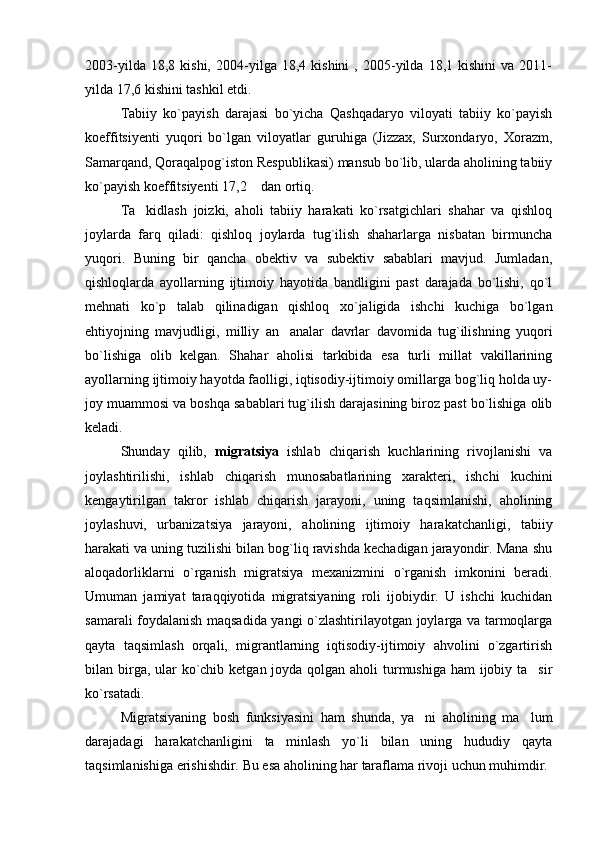 2003-yilda   18,8  kishi,   2004-yilga  18,4   kishini   ,  2005-yilda   18,1   kishini   va   2011-
yilda 17,6 kishini tashkil etdi. 
Tabiiy   ko`payish   darajasi   bo`yicha   Qashqadaryo   viloyati   tabiiy   ko`payish
koeffitsiyenti   yuqori   bo`lgan   viloyatlar   guruhiga   (Jizzax,   Surxondaryo,   Xorazm,
Samarqand, Qoraqalpog`iston Respublikasi) mansub bo`lib, ularda aholining tabiiy
ko`payish koeffitsiyenti 17,2  dan ortiq.
Ta kidlash   joizki,   aholi   tabiiy   harakati   ko`rsatgichlari   shahar   va   qishloq	

joylarda   farq   qiladi:   qishloq   joylarda   tug`ilish   shaharlarga   nisbatan   birmuncha
yuqori.   Buning   bir   qancha   obektiv   va   subektiv   sabablari   mavjud.   Jumladan,
qishloqlarda   ayollarning   ijtimoiy   hayotida   bandligini   past   darajada   bo`lishi,   qo`l
mehnati   ko`p   talab   qilinadigan   qishloq   xo`jaligida   ishchi   kuchiga   bo`lgan
ehtiyojning   mavjudligi,   milliy   an analar   davrlar   davomida   tug`ilishning   yuqori	

bo`lishiga   olib   kelgan.   Shahar   aholisi   tarkibida   esa   turli   millat   vakillarining
ayollarning ijtimoiy hayotda faolligi, iqtisodiy-ijtimoiy omillarga bog`liq holda uy-
joy muammosi va boshqa sabablari tug`ilish darajasining biroz past bo`lishiga olib
keladi.
Shunday   qilib,   migratsiya   ishlab   chiqarish   kuchlarining   rivojlanishi   va
joylashtirilishi,   ishlab   chiqarish   munosabatlarining   xarakteri,   ishchi   kuchini
kengaytirilgan   takror   ishlab   chiqarish   jarayoni,   uning   taqsimlanishi,   aholining
joylashuvi,   urbanizatsiya   jarayoni,   aholining   ijtimoiy   harakatchanligi,   tabiiy
harakati va uning tuzilishi bilan bog`liq ravishda kechadigan jarayondir. Mana shu
aloqadorliklarni   o`rganish   migratsiya   mexanizmini   o`rganish   imkonini   beradi.
Umuman   jamiyat   taraqqiyotida   migratsiyaning   roli   ijobiydir.   U   ishchi   kuchidan
samarali foydalanish maqsadida yangi o`zlashtirilayotgan joylarga va tarmoqlarga
qayta   taqsimlash   orqali,   migrantlarning   iqtisodiy-ijtimoiy   ahvolini   o`zgartirish
bilan birga, ular  ko`chib ketgan joyda qolgan aholi turmushiga ham ijobiy ta sir	

ko`rsatadi.
Migratsiyaning   bosh   funksiyasini   ham   shunda,   ya ni   aholining   ma lum	
 
darajadagi   harakatchanligini   ta minlash   yo`li   bilan   uning   hududiy   qayta	

taqsimlanishiga erishishdir. Bu esa aholining har taraflama rivoji uchun muhimdir. 