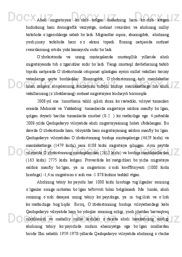 Aholi   migratsiyasi   ko`chib   kelgan   hududning   ham   ko`chib   ketgan
hududning   ham   demografik   vaziyatga,   mehnat   resurslari   va   aholining   milliy
tarkibida   o`zgarishlarga   sabab   bo`ladi.   Migrantlar   oqimi,   shuningdek,     aholining
yosh-jinsiy   tarkibida   ham   o`z   aksini   topadi.   Buning   natijasida   mehnat
resurslarining ortishi yoki kamayishi sodir bo`ladi.
O`zbekistonda   va   uning   mintaqalarida   mustaqillik   yillarida   aholi
migratsiyasida   tub   o`zgarishlar   sodir   bo`ladi.   Yangi   mustaqil   davlatlarning   tarkib
topishi   natijasida   O`zbekistonda   istiqomat   qiladigan   ayrim   millat   vakillari   tarixiy
vatanlariga   qayta   boshladilar.   Shuningdek,   O`zbekistonning   turli   mamlakatlar
bilan   xalqaro   aloqalarining   kuchayishi   tufayli   boshqa   mamlakatlarga   tub   aholi
vakillarining (o`zbeklarning) mehnat migratsiyasi kuchayib bormoqda.
2008-yil   ma lumotlarini   tahlil   qilish   shuni   ko`rsatadiki,   viloyat   tumanlari
orasida   Muborak   va   Yakkabog`   tumanlarida   migratsiya   saldosi   manfiy   bo`lgan,
qolgan   deyarli   barcha   tumanlarda   musbat   (0-2 )   ko`rsatkichga   ega.   4-jadvalda	

2008-yilda   Qashqadaryo   viloyatida   aholi   migratsiyasining   holati   ifodalangan.   Bu
davrda O`zbekistonda ham, viloyatda ham migratsiyaning saldosi manfiy bo`lgan.
Qashqadaryo   viloyatidan   O`zbekistonning   boshqa   mintaqalariga   (4629   kishi)   va
mamlakatlarga   (1479   kishi)   jami   6108   kishi   migratsiya   qilingan.   Ayni   paytda
viloyatda O`zbekistonning mintaqalaridan (2612 kishi) va boshqa mamlakatlardan
(163   kishi)   2775   kishi   kelgan.   Provardida   ko`rsatgichlari   bo`yicha   migratsiya
saldosi   manfiy   bo`lgan,   ya ni   migratsion   o`sish   koeffitsiyenti   (1000   kishi	

hisobiga) -1,4 ni migratsion o`sish esa -1   878 kishini tashkil etgan.
Aholining   tabiiy   ko`payishi   har   1000   kishi   hisobiga   tug`ilganlar   sonining
o`lganlar   soniga   nisbatan   bo`lgan   tafov v uti   bilan   belgilanadi.   Ma lumki,   aholi	

sonining   o`sish   darajasi   uning   tabiiy   ko`payishiga,   ya ni   tug`ilish   va   o`lish	

ko`rsatkichiga   bog`liqdir.   Biroq,   O`zbekistonning   boshqa   viloyatlaridagi   kabi
Qashqadaryo viloyatida ham bo`ydoqlar sonining ozligi, yosh jihatdan barvaqtroq
nikohlanish   va   mahalliy   millat   kishilari   o`rtasida   aholi   harakatining   sustligi
aholining   tabiiy   ko`payishida   muhim   ahamiyatga   ega   bo`lgan   omillardan
biridir.Shu   sababli   1959-1970-yillarda   Qashqadaryo   viloyatida   aholining   o`rtacha 