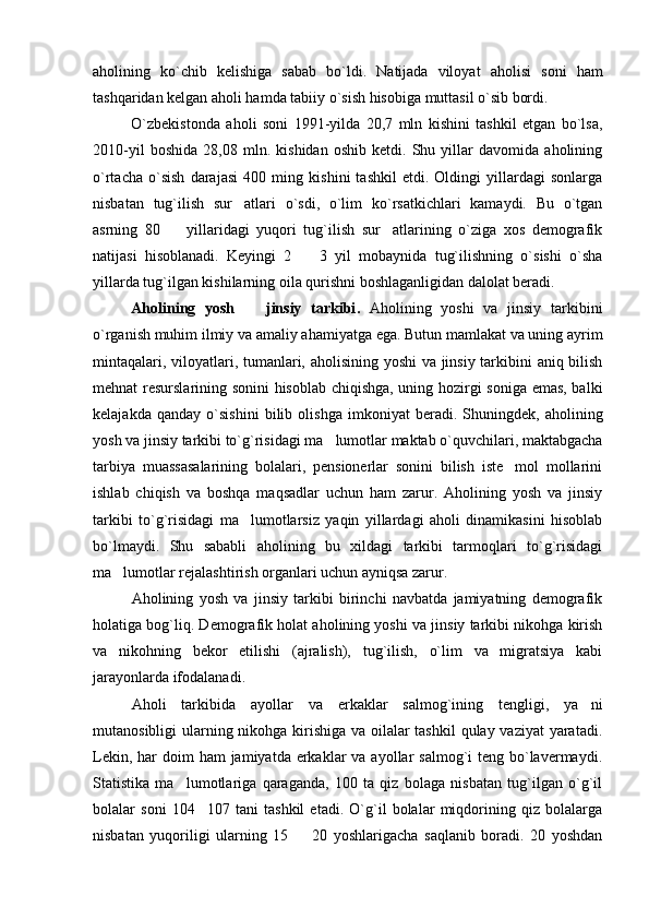 aholining   ko`chib   kelishiga   sabab   bo`ldi.   Natijada   viloyat   aholi si   soni   ham
tashqaridan kelgan aholi hamda tabiiy o`sish hisobiga muttasil o`sib bordi.
O`zbekistonda   aholi   soni   1991-yilda   20,7   mln   kishini   tashkil   etgan   bo`lsa,
2010-yil   boshida   28,08   mln.   kishidan   oshib   ketdi.   Shu   yillar   davomida   aholining
o`rtacha   o`sish   darajasi   400   ming   kishini   tashkil   etdi.   Oldingi   yillardagi   sonlarga
nisbatan   tug`ilish   sur atlari   o`sdi,   o`lim   ko`rsatkichlari   kamaydi.   Bu   o`tgan
asrning   80     yillaridagi   yuqori   tug`ilish   sur atlarining   o`ziga   xos   demografik	
 
natijasi   hisoblanadi.   Keyingi   2     3   yil   mobaynida   tug`ilishning   o`sishi   o`sha	

yillarda tug`ilgan kishilarning oila qurishni boshlaganligidan dalolat beradi.
Aholining   yosh     jinsiy   tarkibi	
 .   Aholining   yoshi   va   jinsiy   tarkibini
o`rganish muhim ilmiy va amaliy ahamiyatga ega. Butun mamlakat va uning ayrim
mintaqalari, viloyatlari, tumanlari, aholisining yoshi va jinsiy tarkibini aniq bilish
mehnat resurslarining sonini hisoblab chiqishga, uning hozirgi soniga emas, balki
kelajakda   qanday   o`sishini   bilib   olishga   imkoniyat   beradi.   Shuningdek,   aholining
yosh va jinsiy tarkibi to`g`risidagi ma lumotlar maktab o`quvchilari, maktabgacha	

tarbiya   muassasalarining   bolalari,   pensionerlar   sonini   bilish   iste mol   mollarini	

ishlab   chiqish   va   boshqa   maqsadlar   uchun   ham   zarur.   Aholining   yosh   va   jinsiy
tarkibi   to`g`risidagi   ma lumotlarsiz   yaqin   yillardagi   aholi   dinamikasini   hisoblab	

bo`lmaydi.   Shu   sababli   aholining   bu   xildagi   tarkibi   tarmoqlari   to`g`risidagi
ma lumotlar rejalashtirish organlari uchun ayniqsa zarur.	

Aholining   yosh   va   jinsiy   tarkibi   birinchi   navbatda   jamiyatning   demografik
holatiga bog`liq. Demografik holat aholining yoshi va jinsiy tarkibi nikohga kirish
va   nikohning   bekor   etilishi   (ajralish),   tug`ilish,   o`lim   va   migratsiya   kabi
jarayonlarda ifodalanadi.
Aholi   tarkibida   ayollar   va   erkaklar   salmog`ining   tengligi,   ya ni	

mutanosibligi ularning nikohga kirishiga va oilalar  tashkil  qulay vaziyat  yaratadi.
Lekin, har  doim  ham  jamiyatda erkaklar  va ayollar  salmog`i  teng bo`lavermaydi.
Statistika   ma lumotlariga   qaraganda,   100   ta   qiz   bolaga   nisbatan   tug`ilgan   o`g`il	

bolalar   soni   104 107   tani   tashkil   etadi.   O`g`il   bolalar   miqdorining   qiz   bolalarga	

nisbatan   yuqoriligi   ularning   15     20   yoshlarigacha   saqlanib   boradi.   20   yoshdan	
 