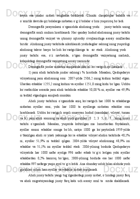 keyin   esa   jinslar   nisbati   tenglasha   boshlaydi.   Chunki   chaqaloqlar   bolalik   va
o`smirlik davrida qiz bolalarga nisbatan o`g`il bolalar o`limi yuqoriroq bo`ladi.
Demografik jarayonlarni o`rganishda aholining yoshi   jinsiy tarkibi uning
demografik omili muhim hisoblanadi. Har qanday hudud aholisining jinsiy tarkibi
uning   demografik   vaziyat   va   ijtimoiy   iqtisodiy   rivojlanishiga   asosiy   omillardan
biridir. Aholining jinsiy tarkibida nikohlanish yoshidagilar salmog`ining yuqoriligi
aholining   takror   barpo   bo`lish   ko`rsatgichlariga   ta sir   etadi.   Aholining   yosh  	
 
jinsiy   tarkibi   esa,   o`z   navbatida,   o`tgan   demografik   vaziyatning   mahsuli,
kelajakdagi demografik vaziyatning asosiy zaminidir.
Demografik jinslar nisbatini aniqlashda ikki xil ko`rsatgich qo`llaniladi:
1)   jami   aholi   tarkibida   jinslar   salmog`i   %   hisobida.   Masalan,   Qashqadaryo
viloyatining   jami   aholisining   soni     200 7- yilda   2506,2   ming   kishini   tashkil   etgan.
Ulardan erkaklar 12 55,2  ming kishini va ayollar  1251,0  ming kishi bo`lgan. Ushbu
ko`rsatkichlar asosida jami aholi tarkibida erkaklar 50,08 % ni, ayollar esa 49,9%
ni tashkil etganligini aniqlash mumkin.
Aholi   jinsiy   tarkibini   o`rganishda   aniq   ko`rsatgich   har   1000   ta   erkaklarga
nisbatan   ayollar   soni,   yoki   har   1000   ta   ayollarga   nisbatan   erkaklar   soni
hisoblanadi.   Ushbu   ko`rsatgich   orqali   muayyan   hudud   (mamlakat,   viloyat,  tuman
va b.) jami aholi sonining va aholi yosh guruhlari (0 2, 3 5, 6 7 ...)ning jinsiy
  
tarkibi   o`rganiladi.   Masalan,   yuqorida   keltirilgan   ma lumotlardan   foydalanib,	

ayollar   sonini   erkaklar   soniga   bo`lib,   natija   1000   ga   ko`paytiriladi.1959-yilda
o`tkazilgan aholi ro`yxati yakuniga ko`ra erkaklar viloyat aholisi  tarkibida 48,1%
ni,   ayollar   51,9%   ni   tashkil   qilgan.   2004-yilda   viloyat   aholisining   48,9%   ini
erkaklar   va   51,1%   ini   ayollar   tashkil   etadi.   2006-yilning   boshida   Qashqadaryo
viloyatida   har   1000   nafar   ayolga   996   nafar   erkak   to`g`ri   kelgan   yoki   ayollar
erkaklardan   0,2%   kamroq   bo`lgan;   2008-yilning   boshida   esa   har   1000   nafar
erkakka 997 nafarga yaqin ayol to`g`ri keldi. Ana shunday uslub bilan alohida yosh
guruhlari uchun ham ayollar va erkaklar nisbati aniqlanadi.
Aholi jinsiy tarkibi yangi tug`ilganlardagi jinsiy nisbat, o`limdagi jinsiy farq
va   aholi   migratsiyasidagi   jinsiy   farq   kabi   uch   asosiy   omil   ta sirida   shakllanadi.	
 
