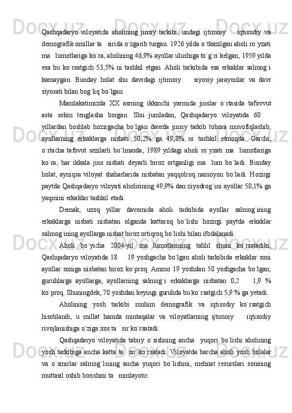 Qashqadaryo   viloyatida   aholining   jinsiy   tarkibi,   undagi   ijtimoiy     iqtisodiy   va
demografik omillar ta sirida o`zgarib turgan. 1926 yilda o`tkazilgan aholi ro`yzati	

ma lumotlariga ko`ra, aholining 46,9% ayollar ulushiga to`g`ri kelgan, 1959 yilda	

esa   bu   ko`rsatgich   53,5%   ni   tashkil   etgan.   Aholi   tarkibida   esa   erkaklar   salmog`i
kamaygan.   Bunday   holat   shu   davrdagi   ijtimoiy     siyosiy   jarayonlar   va   davr	

siyosati bilan bog`liq bo`lgan. 
Mamlakatimizda   XX   asrning   ikkinchi   yarmida   jinslar   o`rtasida   tafovvut
asta sekin   tenglasha   borgan.   Shu   jumladan,   Qashqadaryo   viloyatida   60  	
 
yillardan   boshlab   hozirgacha   bo`lgan   davrda   jinsiy   tarkib   tobora   muvofiqlashib,
ayollarning   erkaklarga   nisbati   50,2%   ga   49,8%   ni   tashkil   etmoqda.   Garchi,
o`rtacha   tafovut   sezilarli   bo`lmasda,   1989   yildagi   aholi   ro`yxati   ma lumotlariga	

ko`ra,   har   ikkala   jins   nisbati   deyarli   biroz   ortganligi   ma lum   bo`ladi.   Bunday	

holat,   ayniqsa   viloyat   shaharlarida   nisbatan   yaqqolroq   namoyon   bo`ladi.   Hozirgi
paytda Qashqadaryo viloyati aholisining 49,9% dan ziyodrog`ini ayollar 50,1% ga
yaqinini erkaklar tashkil etadi. 
Demak,   uzoq   yillar   davomida   aholi   tarkibida   ayollar   salmog`ining
erkaklarga   nisbati   nisbatan   olganda   kattaroq   bo`lishi   hozirgi   paytda   erkaklar
salmog`ining ayollarga nisbat biroz ortiqroq bo`lishi bilan ifodalanadi.
Aholi   bo`yicha   2004-yil   ma lumotlarining   tahlil   shuni   ko`rsatadiki,	

Qashqadaryo  viloyatida 18   19  yoshgacha  bo`lgan  aholi  tarkibida erkaklar  soni	

ayollar  soniga  nisbatan  biroz ko`proq. Ammo  19 yoshdan  50  yoshgacha  bo`lgan;
guruhlarga   ayollarga,   ayollarning   salmog`i   erkaklarga   nisbatan   0,2     1,9	
   %
ko`proq. Shuningdek, 70 yoshdan keyingi guruhda bu ko`rsatgich 5,9 % ga yetadi.
Aholining   yosh   tarkibi   muhim   demografik   va   iqtisodiy   ko`rsatgich
hisoblanib,   u   millat   hamda   mintaqalar   va   viloyatlarning   ijtimoiy     iqtisodiy	

rivojlanishiga o`ziga xos ta sir ko`rsatadi.	

Qashqadaryo   viloyatida   tabiiy   o`sishning   ancha     yuqori   bo`lishi   aholining
yosh   tarkibiga   ancha   katta   ta sir   ko`rsatadi.  	
 Viloyatda   barcha   aholi   yosh   bolalar
va   o`smirlar   salmog`1ining   ancha   yuqori   bo`lishini,   mehnat   resurslari   sonining
muttasil oshib borishini ta minlayotir.	
 