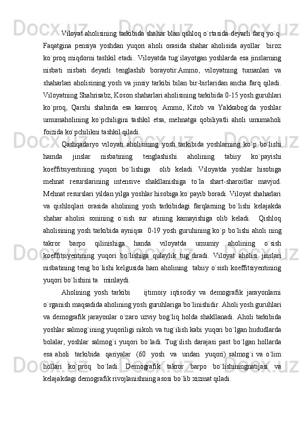 Viloyat aholisining tarkibida shahar blan qshloq o`rtasida deyarli farq yo`q.
Faqatgina   pensiya   yoshdan   yuqori   aholi   orasida   shahar   aholisida   ayollar     biroz
ko`proq miqdorni  tashkil  etadi.. Viloyatda tug`ilayotgan yoshlarda esa jinslarning
nisbati   nisbati   deyarli   tenglashib   borayotir.Ammo,   viloyatning   tumanlari   va
shaharlari  aholisining  yosh  va  jinsiy  tarkibi   bilan  bir-birlaridan  ancha  farq  qiladi.
Viloyatning Shahrisabz, Koson shaharlari aholisining tarkibida 0-15 yosh guruhlari
ko`proq,   Qarshi   shahrida   esa   kamroq.   Ammo,   Kitob   va   Yakkabog`da   yoshlar
umumaholining   ko`pchiligini   tashkil   etsa,   mehnatga   qobiliyatli   aholi   umumaholi
foizida ko`pchilikni tashkil qiladi.
Qashqadaryo   viloyati   aholisining   yosh   tarkibida   yoshlarning   ko`p   bo`lishi
hamda   jinslar   nisbatining   tenglashishi   aholining   tabiiy   ko`payishi
koeffitsiyentining   yuqori   bo`lishiga     olib   keladi.   Viloyatda   yoshlar   hisobiga
mehnat   resurslarining   intensive   shakllanishiga   to`la   shart-sharoitlar   mavjud.
Mehnat resurslari yildan yilga yoshlar hisobiga ko`payib boradi. Viloyat shaharlari
va   qishloqlari   orasida   aholining   yosh   tarkibidagi   farqlarning   bo`lishi   kelajakda
shahar   aholisi   sonining   o`sish   sur atining   kamayishiga   olib   keladi.     Qishloq
aholisining yosh tarkibida ayniqsa   0-19 yosh guruhining ko`p bo`lishi aholi ning
takror   barpo   qilinishiga   handa   viloyatda   umumiy   aholining   o`sish
koeffitsiyentining   yuqori   bo`lishiga   qulaylik   tug`diradi.   Viloyat   aholisi   jinslari
nisbatining teng bo`lishi kelgusida ham aholining   tabiiy o`sish koeffitsiyentining
yuqori bo`lishini ta minlaydi. 	

Aholining   yosh   tarkibi     ijtimoiy   iqtisodiy   va   demografik   jarayonlarni	

o`rganish maqsadida aholining yosh guruhlariga bo`linishidir. Aholi yosh guruhlari
va   demografik   jarayonlar   o`zaro   uzviy   bog`liq   holda   shakllanadi.   Aholi   tarkibida
yoshlar salmog`ining yuqoriligi nikoh va tug`ilish kabi yuqori bo`lgan hududlarda
bolalar,   yoshlar   salmog`i   yuqori   bo`ladi.   Tug`ilish   darajasi   past   bo`lgan   hollarda
esa   aholi     tarkibida     qariyalar     (60     yosh     va     undan     yuqori)   salmog` i   va   o`lim
hollari   ko`proq   bo`ladi.   Demografik   takror   barpo   bo`lishiningnatijasi   va
kelajakdagi demografik rivojlanishning asosi bo`lib xizmat qiladi. 