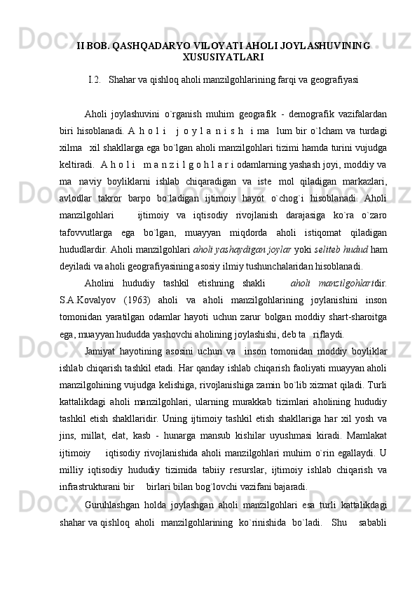 II   BOB .  QASHQADARYO VILOYATI   AHOLI JOYLASHUVINING
XUSUSIYATLARI
I. 2.     S hahar va qishloq aholi manzilgohlarining farqi va geografiyasi
Aholi   joylashuvini   o`rganish   muhim   geografik   -   demografik   vazifalardan
biri   hisoblanadi.   A   h   o   l   i       j   o   y   l   a   n   i   s   h     i   ma lum   bir   o`lcham   va   turdagi
xilma xil shakllarga ega bo`lgan aholi manzilgohlari tizimi hamda turini vujudga	

keltiradi.  A h o l i    m a n z i l g o h l a r i odamlarning yashash joyi, moddiy va
ma naviy   boyliklarni   ishlab   chiqaradigan   va   iste mol   qiladigan   markazlari,	
 
avlodlar   takror   barpo   bo`ladigan   ijtimoiy   hayot   o`chog`i   hisoblanadi.   Aholi
manzilgohlari     ijtimoiy   va   iqtisodiy   rivojlanish   darajasiga   ko`ra   o`zaro	

tafovvutlarga   ega   bo`lgan,   muayyan   miqdorda   aholi   istiqomat   qiladigan
hududlardir. Aholi manzilgohlari  aholi yashaydigan joylar  yoki  seliteb hudud  ham
deyiladi va aholi geografiyasining asosiy ilmiy tushunchalaridan hisoblanadi.
Aholini   hududiy   tashkil   etishning   shakli    	
 aholi   manzilgohlari dir.
S.A.Kovalyov   (1963)   aholi   va   aholi   manzilgohlarining   joylanishini   inson
tomonidan   yaratilgan   odamlar   hayoti   uchun   zarur   bolgan   moddiy   shart-sharoitga
ega, muayyan hududda yashovchi aholining joylashishi, deb ta riflaydi.	

Jamiyat   hayotining   asosini   uchun   va     inson   tomonidan   moddiy   boyliklar
ishlab chiqarish tashkil etadi. Har qanday ishlab chiqarish faoliyati muayyan aholi
manzilgohining vujudga kelishiga, rivojlanishiga zamin bo`lib xizmat qiladi. Turli
kattalikdagi   aholi   manzilgohlari,   ularning   murakkab   tizimlari   aholining   hududiy
tashkil   etish   shakllaridir.   Uning   ijtimoiy   tashkil   etish   shakllariga   har   xil   yosh   va
jins,   millat,   elat,   kasb   -   hunarga   mansub   kishilar   uyushmasi   kiradi.   Mamlakat
ijtimoiy     iqtisodiy   rivojlanishida   aholi   manzilgohlari   muhim   o`rin   egallaydi.   U	

milliy   iqtisodiy   hududiy   tizimida   tabiiy   resurslar,   ijtimoiy   ishlab   chiqarish   va
infrastrukturani bir   birlari bilan bog`lovchi vazifani bajaradi.	

Guruhlashgan   holda   joylashgan   aholi   manzilgohlari   esa   turli   kattalikdagi
shahar va qishloq   aholi   manzilgohlarining   ko`rinishida   bo`ladi.     Shu       sababli 