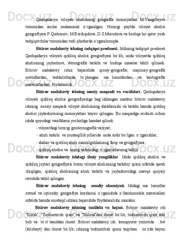 Qashqadaryo   viloyati   aholisining   geografik   xususiyatlari   M.Yangiboyev
tomonidan   ancha   mukammal   o`rganilgan.   Hozirgi   paytda   viloyat   aholisi
geografiyasi P.Qurbonov, M.Berdiqulova, D.S.Murodova va boshqa bir qator yosh
tadqiqotchilar tomonidan turli jihatlarda o`rganilmoqda.
Bitiruv malakaviy ishning  tadqiqot predmeti.  Ishhning tadqiqot predmeti
Qashqadaryo   viloyati   qishloq   aholisi   geografiyasi   bo`lib,   unda   viloyatda   qishloq
aholisining   joylashuvi,   demografik   tarkibi   va   boshqa   masalar   tahlil   qilinadi.
Bitiruv   malakaviy   ishni   bajarishda   qiosiy-geografik,   majmuiy-geografik
metodlardan,   tashkilotlarda   to`plangan   ma lumotlardan   va   kartografik
materiallardan  foydalanildi.
Bitiruv   malakaviy   ishning   asosiy   maqsadi   va   vazifalari .   Qashqadaryo
viloyati   qishloq   aholisi   geografiyasiga   bag`ishlangan   mazkur   bitiruv   malakaviy
ishning   asosiy  maqsadi  viloyat aholisining shakllanishi  va tarkibi hamda qishloq
aholisi   joylashuvining   xususiyatlari   bayov   qilingan.   Bu   maqsadga   erishish   uchun
ishda quyudagi vazifalarni yechishga harakat qilindi:  
-  viloyatdagi hozirgi geodemografik vaziyat ; 
-   aholi tarkibi  va mustaqillik yillarida    unda sodir bo`lgan    o`zgarishlar ; 
-  shahar va qishloq aholi manzilgohlarining farqi va geografiyasi ;  
-  qishloq aholisi va  uning tarkibidagi o`zgarishlar ning tahlili.
Bitiruv   malakaviy   ishdagi   ilmiy   yangiliklar .   Ishda   qishloq   aholisi   va
qishloq joylari geografiyasi butun viloyat aholisining tarkibiy qismi sifatida qarab
chiqilgan;   qishloq   aholisining   aholi   tarkibi   va   joylashuvidagi   mavqe   qioysiy
ravishda tahlil qilingan.
Bitiruv   malakaviy   ishning     amaliy   ahamiyati.   Ishdagi   ma lumotlar	

sotsial   va   iqtisodiy   geografiya   kurslarini   o`rganishda   o`lkashunoslik   materiallari
sifatida hamda mustaqil ishlani bajarishda foydalanilishi mumkin.
Bitiruv   malakaviy   ishining   tuzilishi   va   hajmi.   Bitiruv   malakaviy   ish
Kirish ,   Tushuntirish   qism   va   Xulosa dan   iborat   bo`lib,   tushuntirish   qism   ikki	
     
bob   va     to`rt   banddan   iborat.   Bitiruv   malakaviy   ish     kompyuter   yozuvida   .bet	

(kilobayt)   dan   iborat   bo`lib,   ishning   tushuntitish   qismi   taqriban   so`zda   bayon	
 