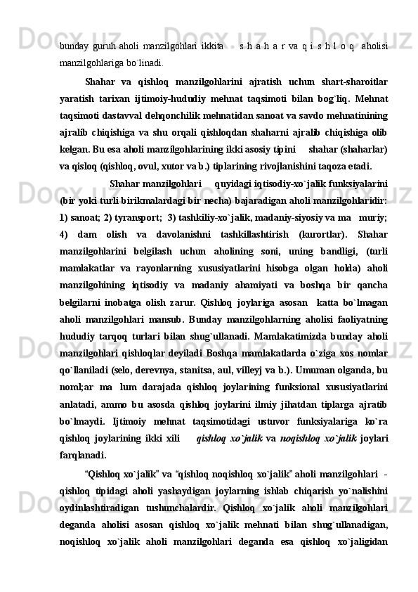 bunday   guruh   aholi   manzilgohlari   ikkita     s   h   a   h   a   r   va   q   i   s   h   l   o   q     aholisi
manzilgohlariga bo`linad i.  
Shahar   va   qishloq   manzilgohlarini   ajratish   uchun   shart-sharoitlar
yaratish   tarixan   ijtimoiy-hududiy   mehnat   taqsimoti   bilan   bog`liq.   Mehnat
taqsimoti dastavval dehqonchilik mehnatidan sanoat va savdo mehnatinining
ajralib   chiqishiga   va   shu   orqali   qishloqdan   shaharni   ajralib   chiqishiga   olib
kelgan. Bu esa aholi manzilgohlarining ikki asosiy tipini   shahar (shaharlar)	

va qisloq (qishloq, ovul, xutor va b.) tiplarining rivojlanishini taqoza etadi.
Shahar manzilgohlari   quyidagi iqtisodiy-xo`jalik funksiyalarini	

(bir yoki turli birikmalardagi bir necha) bajaradigan aholi manzilgohlaridir:
1) sanoat; 2) tyransport;  3) tashkiliy-xo`jalik, madaniy-siyosiy va ma muriy;	

4)   dam   olish   va   davolanishni   tashkillashtirish   (kurortlar).   Shahar
manzilgohlarini   belgilash   uchun   aholining   soni,   uning   bandligi,   (turli
mamlakatlar   va   rayonlarning   xususiyatlarini   hisobga   olgan   holda)   aholi
manzilgohining   iqtisodiy   va   madaniy   ahamiyati   va   boshqa   bir   qancha
belgilarni   inobatga   olish   zarur.   Qishloq   joylariga   asosan     katta   bo`lmagan
aholi   manzilgohlari   mansub.   Bunday   manzilgohlarning   aholisi   faoliyatning
hududiy   tarqoq   turlari   bilan   shug`ullanadi.   Mamlakatimizda   bunday   aholi
manzilgohlari   qishloqlar   deyiladi   Boshqa   mamlakatlarda   o`ziga   xos   nomlar
qo`llaniladi (selo, derevnya, stanitsa, aul, villeyj va b.). Umuman olganda, bu
noml;ar   ma lum   darajada   qishloq   joylarining   funksional   xususiyatlarini	

anlatadi,   ammo   bu   asosda   qishloq   joylarini   ilmiy   jihatdan   tiplarga   ajratib
bo`lmaydi.   Ijtimoiy   mehnat   taqsimotidagi   ustuvor   funksiyalariga   ko`ra
qishloq   joylarining   ikki   xili    	
 qishloq   xo`jalik   va   noqishloq   xo`jalik   joylari
farqlanadi.
Qishloq xo`jalik  va  qishloq noqishloq xo`jalik  aholi  manzilgohlari    -	
   
qishloq   tipidagi   aholi   yashaydigan   joylarning   ishlab   chiqarish   yo`nalishini
oydinlashtiradigan   tushunchalardir.   Qishloq   xo`jalik   aholi   manzilgohlari
deganda   aholisi   asosan   qishloq   xo`jalik   mehnati   bilan   shug`ullanadigan,
noqishloq   xo`jalik   aholi   manzilgohlari   deganda   esa   qishloq   xo`jaligidan 