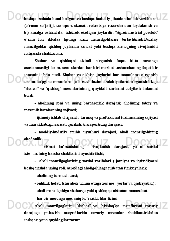 boshqa   sohada band bo`lgan va boshqa hududiy jihatdan bo`lak vazifalarni
(o`rmon   xo`jaligi,   transport   xizmati,   rekratsiya   resurslaridan   foydalanish   va
b.)   amalga   oshirishda     ishtirok   etadigan   joylardir.   Agroindustrial   poselok 
o`zida   har   ikkalaa   tipdagi   aholi   manzilgohlarini   birlashtiradi.Bunday
manzilgohlar   qishloq   joylarida   sanoat   yoki   boshqa   armoqning   rivojlanishi
natijasida shakllanadi. 
Shahar   va   qishloqni   tizimli   o`rganish   faqat   bitta   mezonga
asoslanmasligi   lozim,   zero   ulardan   har  biri   mazkut   tushunchaning   faqat   bir
tomonini   ifoda   etadi.   Shahar   va   qishloq   joylarini   har   tomonlama   o`rganish
ucnun   ko`pgina   mezonlarni   jalb   etish   lozim.    Adabiyotlarni   o`rganish   bizga
shahar   va   qishloq   mezonlarinining   quyidahi   turlarini   belgilash   imkonini	
   
berdi: 
-   aholining   soni   va   uning   barqarorlik   darajasi;   aholining   tabiiy   va
mexanik harakatining sajiyasi; 
- ijtimoiy ishlab chiqarish  tarmoq va professional tuzilmasining sajiyasi
va murakkabligi, sanoat, qurilish, transportning darajasi;
-   moddiy-hududiy   muhit   uyushuvi   darajasi,   aholi   manzilgohining
obodonlik;
-     xizmat   ko`rsatishning     rivojlanish   darajasi,   ya ni   sotsial	

iste molning barcha shakllarini uyushtirilishi; 	

-     aholi   manzilgoglarining   sotsial   vazifalari   (   jamiyat   va   iqtisodiyotni
boshqarishda uning roli, atrofdagi aholigohlarga nisbatan funksiyalari);
- aholining turmush tarsi;
- onhlilik holati (shu aholi uchun o`ziga xos me yorlar va qadriyatlar); 	

- aholi manzilgohiga shaharga yoki qishloqqa nisbatan munosabat;
- har bir mezonga mos aniq ko`rsatkichlar tizimi;
Aholi   manzilgoglarini   shahar   va   qishloq qa   tasniflashni   zaruriy	
   
darajaga   yetkazish   maqsadlarida   nazariy   mezonlar   shakllantirishdan
tashqari yana quyidagilar zarur: 