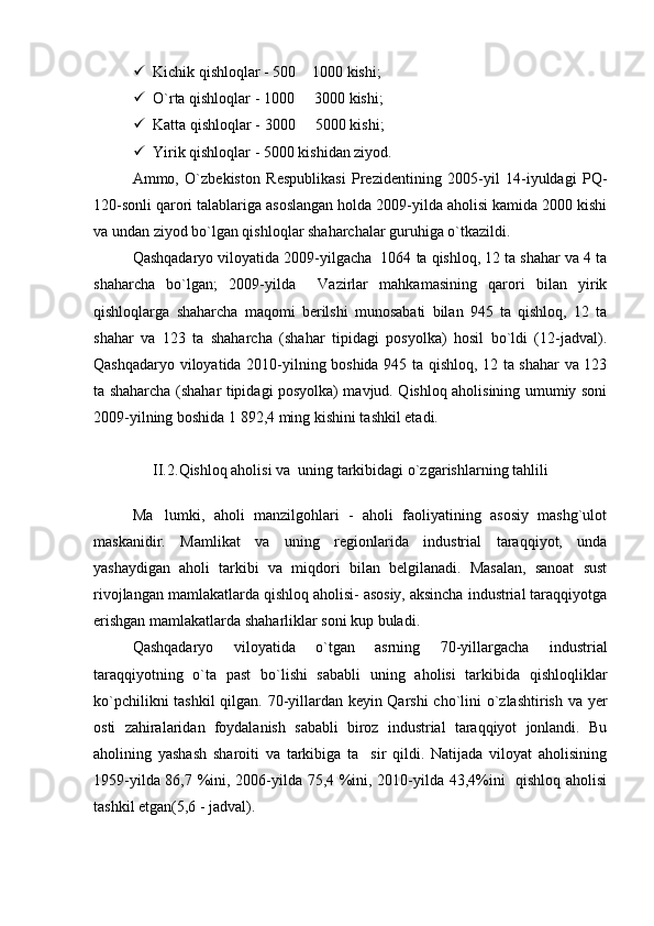  Kichik qishloqlar -  50 0  1000 kishi;
 O`rta qishloqlar -  100 0    3000 kishi;

 Katta qishloqlar -  300 0    5000 kishi;

 Yirik qishloqlar -  500 0  kishidan ziyod.
Ammo,   O`zbekiston   Respublikasi   Prezidentining   2005-yil   14-iyuldagi   PQ-
120-sonli qarori talablariga asoslangan holda 2009-yilda aholisi kamida 2000 kishi
va undan ziyod bo`lgan qishloqlar shaharchalar guruhiga o`tkazildi.
Qashqadaryo viloyatida 2009-yilgacha  1064 ta qishloq, 12 ta shahar va 4 ta
shaharcha   bo`lgan;   2009-yilda     Vazirlar   mahkamasining   qarori   bilan   yirik
qishloqlarga   shaharcha   maqomi   berilshi   munosabati   bilan   945   ta   qishloq,   12   ta
shahar   va   123   ta   shaharcha   (shahar   tipidagi   posyolka)   hosil   bo`ldi   (12-jadval).
Qashqadaryo viloyatida 2010-yilning boshida 945 ta qishloq, 12 ta shahar va 123
ta shaharcha (shahar tipidagi posyolka) mavjud. Qishloq aholisining umumiy soni
200 9- yil ning boshida  1   8 92,4  ming kishini tashkil etadi.
II. 2 . Qishloq aholisi va  uning tarkibidagi o`zgarishlar ning tahlili
Ma lumki,   aholi   manzilgohlari   -   aholi   faoliyatining   asosiy   mashg`ulot	

maskanidir.   Mamlikat   va   uning   regionlarida   industrial   taraqqiyot,   unda
yashaydigan   aholi   tarkibi   va   miqdori   bilan   belgilanadi.   Masalan,   sanoat   sust
rivojlangan mamlakatlarda qishloq aholisi- asosiy, aksincha industrial taraqqiyotga
erishgan mamlakatlarda shaharliklar soni kup buladi. 
Qashqadaryo   viloyatida   o` tgan   asrning   70-yillargacha   industrial
taraqqiyotning   o`ta   past   bo`lishi   sababli   uning   aholisi   tarkibida   qishloqliklar
ko`pchilikni tashkil qilgan. 70-yillardan keyin Qarshi  cho`lini o`zlashtirish va yer
osti   zahiralaridan   foydalanish   sababli   biroz   industrial   taraqqiyot   jonlandi.   Bu
aholining   yashash   sharoiti   va   tarkibiga   ta sir   qildi.   Natijada   viloyat   aholisining	

1959-yilda 86,7 %ini, 2006-yilda 75,4 %ini, 2010-yilda 43,4%ini   qishloq aholisi
tashkil etgan(5,6 - jadval).  