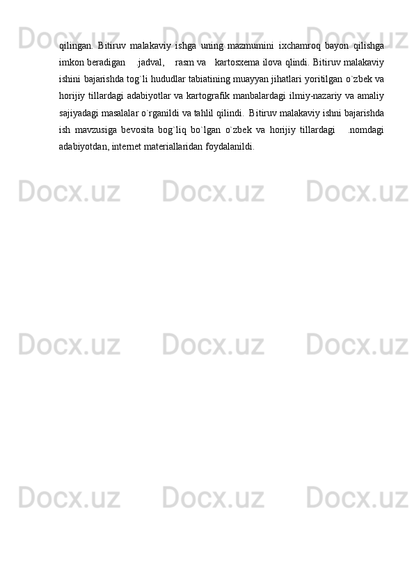 qilingan.   Bitiruv   malakaviy   ishga   uning   mazmumini   ixchamroq   bayon   qilishga
imkon beradigan  .jadval,  rasm va   kartosxema ilova qlindi. Bitiruv malakaviy 
ishini bajarishda tog`li hududlar tabiatining muayyan jihatlari yoritilgan o`zbek va
horijiy tillardagi adabiyotlar  va kartografik manbalardagi  ilmiy-nazariy va amaliy
sajiyadagi masalalar o`rganildi va tahlil qilindi.  Bitiruv malakaviy ishni bajarishda
ish   mavzusiga   bevosita   bog`liq   bo`lgan   o`zbek   va   horijiy   tillardagi   .nomdagi	

adabiyotdan, internet materiallaridan foydalanildi. 
