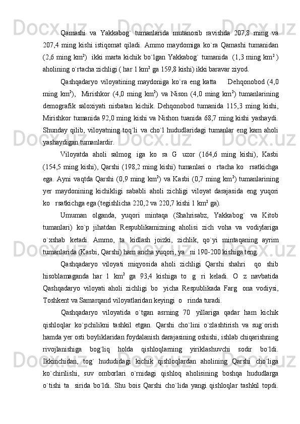 Qamashi   va   Yakkabog`   tumanlarida   mutanosib   ravishda   207,8   ming   va
207,4   ming   kishi   istiqomat   qiladi.   Ammo   maydomiga   ko`ra   Qamashi   tumanidan
(2,6 ming km 2
)   ikki  marta kichik bo`lgan Yakkabog` tumanida   (1,3 ming km 2  
)
aholining o`rtacha zichligi ( har 1 km 2
 ga  159,8  kishi) ikki baravar ziyod.
Qashqadaryo   viloyatining   maydoniga   ko`ra   eng   katta     Dehqonobod   ( 4 , 0
ming   km 2
),     Mirishkor   ( 4 , 0   ming   km 2
)   va   Nison   ( 4 , 0   ming   km 2
)   tumanlarining
demografik   saloxiyati   nisbatan   kichik.   Dehqonobod   tumanida   115,3   ming   kishi,
Mirishkor tumanida 92,0 ming kishi va Nishon tuanida 68,7 ming kishi yashaydi.
Shunday   qilib,   viloyatning   toq`li   va   cho`l   hududlaridagi   tumanlar   eng   kam   aholi
yashaydigan tumanlardir.
Viloyatda   aholi   salmog iga   ko ra   G uzor   (164,6   ming   kishi),   Kasbi	
  
(154,5 ming kishi), Qarshi  (198,2 ming kishi)  tumanlari  o rtacha ko rsatkichga	
 
ega.   Ayni   vaqtda   Qarshi   (0,9   ming   km 2
)   va   Kasbi   (0,7   ming   km 2
)   tumanlarining
yer   maydonining   kichikligi   sababli   aholi   zichligi   viloyat   darajasida   eng   yuqori
ko rsatkichga ega (tegishlicha 220,2 va 220,7 kishi 1 km	
 2
 ga).
Umuman   olganda,   yuqori   mintaqa   (Shahrisabz,   Yakkabog`   va   Kitob
tumanlari)   ko`p   jihatdan   Respublikamizning   aholisi   zich   voha   va   vodiylariga
o`xshab   ketadi.   Ammo,   ta kidlash   joizki,   zichlik,   qo`yi   mintaqaning   ayrim	

tumanlarida (Kasbi, Qarshi) ham ancha yuqori, ya ni 190-200 kishiga teng.	

Qashqadaryo   viloyati   miqyosida   aholi   zichligi   Qarshi   shahri     qo shib	

hisoblamaganda   har   1   km 2
  ga   93,4   kishiga   to g ri   keladi.   O z   navbatida	
  
Qashqadaryo   viloyati   aholi   zichligi   bo yicha   Respublikada   Farg ona   vodiysi,	
 
Toshkent va Samarqand viloyatlaridan keyingi  o rinda turadi.	

Qashqadaryo   viloyatida   o`tgan   asrning   70 yillariga   qadar   ham   kichik	

qishloqlar   ko`pchilikni   tashkil   etgan.   Qarshi   cho`lini   o`zlashtirish   va   sug`orish
hamda yer osti boyliklaridan foydalanish darajasining oshishi, ishlab chiqarishning
rivojlanishiga   bog`liq   holda   qishloqlarning   yiriklashuvchi   sodir   bo`ldi.
Ikkinchidan,   tog`   hududidagi   kichik   qishloqlardan   aholining   Qarshi   cho`liga
ko`chirilishi,   suv   omborlari   o`rnidagi   qishloq   aholisining   boshqa   hududlarga
o`tishi   ta sirida   bo`ldi.   Shu   bois   Qarshi   cho`lida   yangi   qishloqlar   tashkil   topdi.	
 