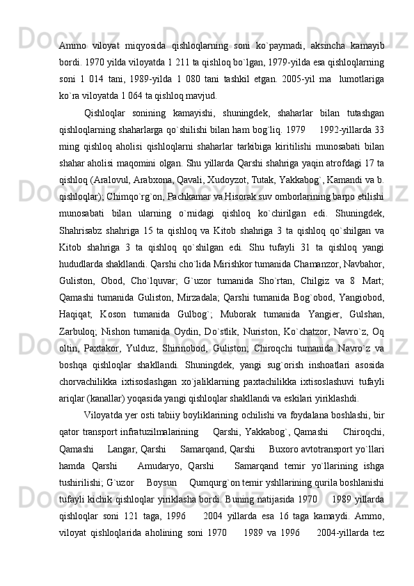 Ammo   viloyat   miqyosida   qishloqlarning   soni   ko`paymadi,   aksincha   kamayib
bordi. 1970 yilda viloyatda 1 211 ta qishloq bo`lgan, 1979-yilda esa qishloqlarning
soni   1   014   tani,   1989-yilda   1   080   tani   tashkil   etgan.   2005-yil   ma lumotlariga
ko`ra viloyatda 1 064 ta qishloq mavjud.
Qishloqlar   sonining   kamayishi,   shuningdek,   shaharlar   bilan   tutashgan
qishloqlarning shaharlarga qo`shilishi bilan ham bog`liq. 1979   1992-yillarda 33	

ming   qishloq   aholisi   qishloqlarni   shaharlar   tarkibiga   kiritilishi   munosabati   bilan
shahar aholisi maqomini olgan. Shu yillarda Qarshi shahriga yaqin atrofdagi 17 ta
qishloq (Aralovul, Arabxona, Qavali, Xudoyzot, Tutak, Yakkabog`, Kamandi va b.
qishloqlar); Chimqo`rg`on, Pachkamar va Hisorak suv omborlarining barpo etilishi
munosabati   bilan   ularning   o`rnidagi   qishloq   ko`chirilgan   edi.   Shuningdek,
Shahrisabz   shahriga   15   ta   qishloq   va   Kitob   shahriga   3   ta   qishloq   qo`shilgan   va
Kitob   shahriga   3   ta   qishloq   qo`shilgan   edi.   Shu   tufayli   31   ta   qishloq   yangi
hududlarda shakllandi. Qarshi cho`lida Mirishkor tumanida Chamanzor, Navbahor,
Guliston,   Obod,   Cho`lquvar;   G`uzor   tumanida   Sho`rtan,   Chilgiz   va   8 Mart;	

Qamashi   tumanida   Guliston,   Mirzadala;   Qarshi   tumanida   Bog`obod,   Yangiobod,
Haqiqat;   Koson   tumanida   Gulbog`;   Muborak   tumanida   Yangier,   Gulshan,
Zarbuloq;   Nishon   tumanida   Oydin,   Do`stlik,   Nuriston,   Ko`chatzor,   Navro`z,   Oq
oltin,   Paxtakor,   Yulduz,   Shirinobod,   Guliston;   Chiroqchi   tumanida   Navro`z   va
boshqa   qishloqlar   shakllandi.   Shuningdek,   yangi   sug`orish   inshoatlari   asosida
chorvachilikka   ixtisoslashgan   xo`jaliklarning   paxtachilikka   ixtisoslashuvi   tufayli
ariqlar (kanallar) yoqasida yangi qishloqlar shakllandi va eskilari yiriklashdi. 
Viloyatda yer osti tabiiy boyliklarining ochilishi va foydalana boshlashi, bir
qator  transport  infratuzilmalarining   Qarshi, Yakkabog`, Qamashi    Chiroqchi,	
 
Qamashi   Langar, Qarshi   Samarqand, Qarshi   Buxoro avtotransport yo`llari	
  
hamda   Qarshi     Amudaryo,   Qarshi     Samarqand   temir   yo`llarining   ishga	
 
tushirilishi; G`uzor   Boysun   Qumqurg`on temir yshllarining qurila boshlanishi	
 
tufayli kichik qishloqlar yiriklasha bordi. Buning natijasida 1970   1989 yillarda	

qishloqlar   soni   121   taga,   1996     2004   yillarda   esa   16   taga   kamaydi.   Ammo,	

viloyat   qishloqlarida   aholining   soni   1970     1989   va   1996     2004-yillarda   tez	
  