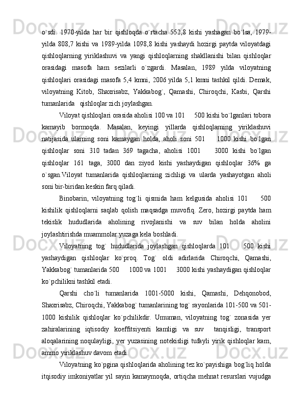 o`sdi.   1970-yilda   har   bir   qishloqda   o`rtacha   552,8   kishi   yashagan   bo`lsa,   1979-
yilda   808,7   kishi   va   1989-yilda   1098,8   kishi   yashaydi   hozirgi   paytda   viloyatdagi
qishloqlarning   yiriklashuvi   va   yangi   qishloqlarning   shakllanishi   bilan   qishloqlar
orasidagi   masofa   ham   sezilarli   o`zgardi.   Masalan,   1989   yilda   viloyatning
qishloqlari orasidagi  masofa 5,4 kmni, 2006 yilda 5,1 kmni tashkil  qildi. Demak,
viloyatning   Kitob,   Shaxrisabz,   Yakkabog`,   Qamashi,   Chiroqchi,   Kasbi,   Qarshi
tumanlarida   qishloqlar zich joylashgan.
Viloyat qishloqlari orasida aholisi 100 va 101   500 kishi bo`lganlari tobora
kamayib   bormoqda.   Masalan,   keyingi   yillarda   qishloqlarning   yiriklashuvi
natijasida   ularning   soni   kamaygan   holda,   aholi   soni   501     1000   kishi   bo`lgan	

qishloqlar   soni   310   tadan   369   tagacha,   aholisi   1001     3000   kishi   bo`lgan

qishloqlar   161   taga,   3000   dan   ziyod   kishi   yashaydigan   qishloqlar   36%   ga
o`sgan.Viloyat   tumanlarida   qishloqlarning   zichligi   va   ularda   yashayotgan   aholi
soni bir-biridan keskin farq qiladi.
Binobarin,   viloyatning   tog`li   qismida   ham   kelgusida   aholisi   101     500	

kishilik   qishloqlarni   saqlab   qolish   maqsadga   muvofiq.   Zero,   hozirgi   paytda   ham
tekislik   hududlarida   aholining   rivojlanishi   va   suv   bilan   holda   aholini
joylashtirishda muammolar yuzaga kela boshladi.
Viloyatning   tog`   hududlarida   joylashgan   qishloqlarda   101     500   kishi	

yashaydigan   qishloqlar   ko`proq.   Tog`   oldi   adirlarida   Chiroqchi,   Qamashi,
Yakkabog` tumanlarida 500   1000 va 1001   3000 kishi yashaydigan qishloqlar	
 
ko`pchilikni tashkil etadi.
Qarshi   cho`li   tumanlarida   1001-5000   kishi,   Qamashi,   Dehqonobod,
Shaxrisabz, Chiroqchi, Yakkabog` tumanlarining tog` rayonlarida 101-500 va 501-
1000   kishilik   qishloqlar   ko`pchilikdir.   Umuman,   viloyatning   tog`   zonasida   yer
zahiralarining   iqtisodiy   koeffitsiyenti   kamligi   va   suv     tanqisligi,   transport
aloqalarining   noqulayligi,   yer   yuzasining   notekisligi   tufayli   yirik   qishloqlar   kam,
ammo yiriklashuv davom etadi.
Viloyatning ko`pgina qishloqlarida aholining tez ko`payishiga bog`liq holda
itqisodiy imkoniyatlar  yil   sayin  kamaymoqda,  ortiqcha  mehnat   resurslari  vujudga 