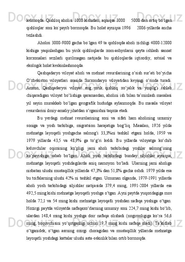 kelmoqda. Qishloq aholisi 1000 kishidan, aqniqsa 3000   5000 dan ortiq bo`lgan
qishloqlar soni ko`payib bormoqda. Bu holat ayniqsa 1996   2006-yillarda ancha	

tezlashdi.
Aholisi 3000-9000 gacha bo`lgan 49 ta qishloqda aholi zichligi 4000-12000
kishiga   yaqinlashgan   bu   yirik   qishloqlarda   xom-ashyolarni   qayta   ishlash   sanoat
korxonalari   sezilarli   qurilmagan   natijada   bu   qishloqlarda   iqtisodiy,   sotsial   va
ekologik holat keskinlashmoqda.
Qashqadaryo   viloyat   aholi   va   mehnat   resurslarining   о‘sish   sur’ati   bо‘yicha
О‘zbekiston   viloyatlari   orasida   Surxondaryo   viloyatidan   keyingi   о‘rinda   turadi.
Ammo,   Qashqadaryoi   viloyat   eng   yirik   qishloq   xо‘jalik   va   yoqilg‘i   ishlab
chiqaradigan viloyat   bо‘lishiga  qaramasdan,  aholini   ish  bilan ta’minlash  masalasi
yil   sayin   murakkab   bо‘lgan   geografik   hududga   aylanmoqda.   Bu   masala   viloyat
resurslarini ilmiy-amaliy jihatdan о‘rganishni taqoza etadi.
Bu   yerdagi   mehnat   resurslarining   soni   va   sifati   ham   aholining   umumiy
soniga   va   yosh   tarkibiga,   migratsion   harajatiga   bog‘liq.   Masalan,   1926   yilda
mehnatga   layoqatli   yoshgacha   salmog‘i   33,3%ni   tashkil   etgani   holda,   1959   va
1979   yillarda   43,5   va   48,9%   ga   tо‘g‘ri   keldi.   Bu   yillarda   viloyatga   kо‘chib
keluvchilar   oqimining   kо‘pligi   jami   aholi   tarkibidagi   yoshlar   salmog‘ining
kо‘payishiga   sabab   bо‘lgan.   Aholi   yosh   tarkibidagi   bunday   siljishlar   ayniqsa,
mehnatga   layoqatli   yoshdagilarda   aniq   namoyon   bо‘ladi.   Ularning   jami   aholiga
nisbatan ulushi mustaqillik yillarida 47,3% dan 51,8% gacha oshdi. 1979 yilda esa
bu toifalarning ulushi 42% ni tashkil etgan. Umuman olganda, 1979-1991 yillarda
aholi   yosh   tarkibidagi   siljishlar   natijasida   379,4   ming,   1991-2004   yillarda   esa
492,5 ming kishi mehnatga layoqatli yoshga о‘tgan. Ayni paytda yuqoridagiga mos
holda   72,1   va   54   ming   kishi   mehnatga   layoqatli   yoshdan   nafaqa   yoshiga   о‘tgan.
Hozirgi paytda viloyatda nafaqaxо‘rlarning umumiy soni 224,7 ming kishi bо‘lib,
ulardan   148,4   ming   kishi   yoshga   doir   nafaqa   olishadi   (nogironligiga   kо‘ra   56,6
ming,  boquvchisini  yо‘qotganligi  uchun   19,7  ming  kishi   nafaqa  oladi).  Ta’kidlab
о‘tganidek,   о‘tgan   asrning   oxirgi   choragidan   va   mustaqillik   yillarida   mehnatga
layoqatli yoshdagi kattalar ulushi asta-sekinlik bilan ortib bormoqda. 