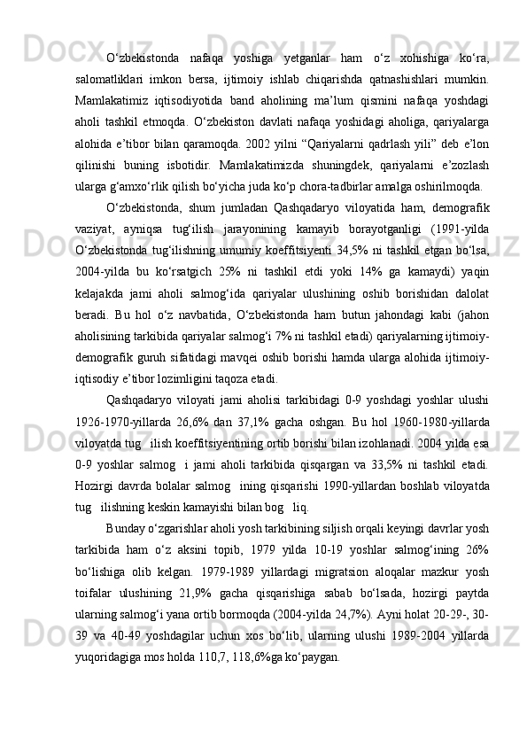 О‘zbekistonda   nafaqa   yoshiga   yetganlar   ham   о‘z   xohishiga   kо‘ra,
salomatliklari   imkon   bersa,   ijtimoiy   ishlab   chiqarishda   qatnashishlari   mumkin.
Mamlakatimiz   iqtisodiyotida   band   aholining   ma’lum   qismini   nafaqa   yoshdagi
aholi   tashkil   etmoqda.   О‘zbekiston   davlati   nafaqa   yoshidagi   aholiga,   qariyalarga
alohida  e’tibor   bilan   qaramoqda.   2002   yilni   “Qariyalarni   qadrlash   yili”  deb   e’lon
qilinishi   buning   isbotidir.   Mamlakatimizda   shuningdek,   qariyalarni   e’zozlash
ularga g‘amxо‘rlik qilish bо‘yicha juda kо‘p chora-tadbirlar amalga oshirilmoqda.
О‘zbekistonda,   shum   jumladan   Qashqadaryo   viloyatida   ham,   demografik
vaziyat,   ayniqsa   tug‘ilish   jarayonining   kamayib   borayotganligi   (1991-yilda
О‘zbekistonda   tug‘ilishning   umumiy   koeffitsiyenti   34,5%   ni   tashkil   etgan   bо‘lsa,
2004-yilda   bu   kо‘rsatgich   25%   ni   tashkil   etdi   yoki   14%   ga   kamaydi)   yaqin
kelajakda   jami   aholi   salmog‘ida   qariyalar   ulushining   oshib   borishidan   dalolat
beradi.   Bu   hol   о‘z   navbatida,   О‘zbekistonda   ham   butun   jahondagi   kabi   (jahon
aholisining tarkibida qariyalar salmog‘i 7% ni tashkil etadi) qariyalarning ijtimoiy-
demografik   guruh   sifatidagi   mavqei   oshib   borishi   hamda   ularga  alohida   ijtimoiy-
iqtisodiy e’tibor lozimligini taqoza etadi.
Qashqadaryo   viloyati   jami   aholisi   tarkibidagi   0-9   yoshdagi   yoshlar   ulushi
1926-1970-yillarda   26,6%   dan   37,1%   gacha   oshgan.   Bu   hol   1960-1980 - yillarda
viloyatda tug ilish koeffitsiyentining ortib borishi bilan izohlanadi. 2004 yilda esa
0-9   yoshlar   salmog i   jami   aholi   tarkibida   qisqargan   va   33,5%   ni   tashkil   etadi.	

Hozirgi  davrda  bolalar  salmog ining  qisqarishi   1990	
 - yillardan  boshlab  viloyatda
tug ilishning keskin kamayishi bilan bog liq.	
 
Bunday о‘zgarishlar aholi yosh tarkibining siljish orqali keyingi davrlar yosh
tarkibida   ham   о‘z   aksini   topib,   1979   yilda   10-19   yoshlar   salmog‘ining   26%
bо‘lishiga   olib   kelgan.   1979-1989   yillardagi   migratsion   aloqalar   mazkur   yosh
toifalar   ulushining   21,9%   gacha   qisqarishiga   sabab   bо‘lsada,   hozirgi   paytda
ularning salmog‘i yana ortib bormoqda (2004-yilda 24,7%). Ayni holat 20-29-, 30-
39   va   40-49   yoshdagilar   uchun   xos   bо‘lib,   ularning   ulushi   1989-2004   yillarda
yuqoridagiga mos holda 110,7, 118,6%ga kо‘paygan. 