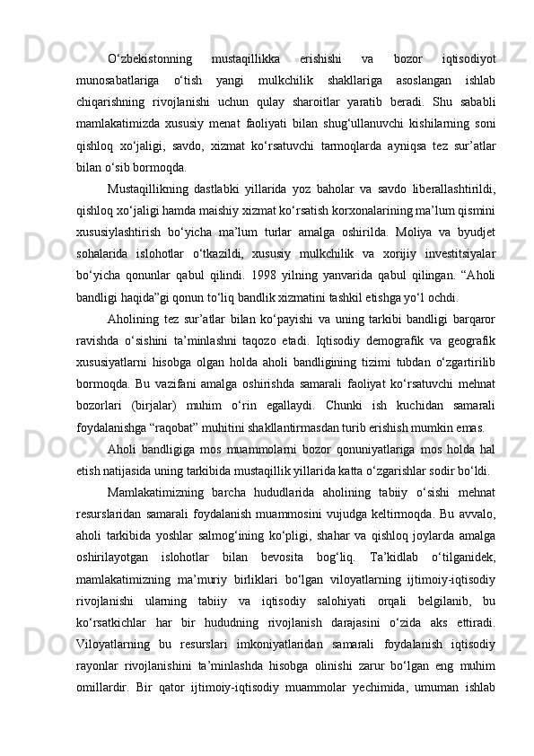 О‘zbekistonning   mustaqillikka   erishishi   va   bozor   iqtisodiyot
munosabatlariga   о‘tish   yangi   mulkchilik   shakllariga   asoslangan   ishlab
chiqarishning   rivojlanishi   uchun   qulay   sharoitlar   yaratib   beradi.   Shu   sababli
mamlakatimizda   xususiy   menat   faoliyati   bilan   shug‘ullanuvchi   kishilarning   soni
qishloq   xо‘jaligi,   savdo,   xizmat   kо‘rsatuvchi   tarmoqlarda   ayniqsa   tez   sur’atlar
bilan о‘sib bormoqda.
Mustaqillikning   dastlabki   yillarida   yoz   baholar   va   savdo   liberallashtirildi,
qishloq xо‘jaligi hamda maishiy xizmat kо‘rsatish korxonalarining ma’lum qismini
xususiylashtirish   bо‘yicha   ma’lum   turlar   amalga   oshirilda.   Moliya   va   byudjet
sohalarida   islohotlar   о‘tkazildi,   xususiy   mulkchilik   va   xorijiy   investitsiyalar
bо‘yicha   qonunlar   qabul   qilindi.   1998   yilning   yanvarida   qabul   qilingan.   “Aholi
bandligi haqida”gi qonun tо‘liq bandlik xizmatini tashkil etishga yо‘l ochdi.
Aholining   tez   sur’atlar   bilan   kо‘payishi   va   uning   tarkibi   bandligi   barqaror
ravishda   о‘sishini   ta’minlashni   taqozo   etadi.   Iqtisodiy   demografik   va   geografik
xususiyatlarni   hisobga   olgan   holda   aholi   bandligining   tizimi   tubdan   о‘zgartirilib
bormoqda.   Bu   vazifani   amalga   oshirishda   samarali   faoliyat   kо‘rsatuvchi   mehnat
bozorlari   (birjalar)   muhim   о‘rin   egallaydi.   Chunki   ish   kuchidan   samarali
foydalanishga “raqobat” muhitini shakllantirmasdan turib erishish mumkin emas.
Aholi   bandligiga   mos   muammolarni   bozor   qonuniyatlariga   mos   holda   hal
etish natijasida uning tarkibida mustaqillik yillarida katta о‘zgarishlar sodir bо‘ldi.
Mamlakatimizning   barcha   hududlarida   aholining   tabiiy   о‘sishi   mehnat
resurslaridan   samarali   foydalanish   muammosini   vujudga   keltirmoqda.   Bu   avvalo,
aholi   tarkibida   yoshlar   salmog‘ining   kо‘pligi,   shahar   va   qishloq   joylarda   amalga
oshirilayotgan   islohotlar   bilan   bevosita   bog‘liq.   Ta’kidlab   о‘tilganidek,
mamlakatimizning   ma’muriy   birliklari   bо‘lgan   viloyatlarning   ijtimoiy-iqtisodiy
rivojlanishi   ularning   tabiiy   va   iqtisodiy   salohiyati   orqali   belgilanib,   bu
kо‘rsatkichlar   har   bir   hududning   rivojlanish   darajasini   о‘zida   aks   ettiradi.
Viloyatlarning   bu   resurslari   imkoniyatlaridan   samarali   foydalanish   iqtisodiy
rayonlar   rivojlanishini   ta’minlashda   hisobga   olinishi   zarur   bо‘lgan   eng   muhim
omillardir.   Bir   qator   ijtimoiy-iqtisodiy   muammolar   yechimida,   umuman   ishlab 