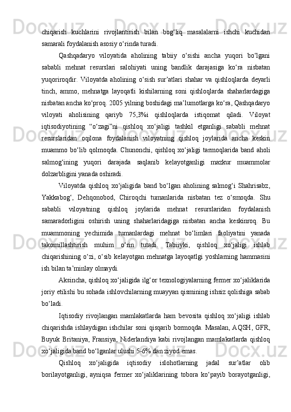chiqarish   kuchlarini   rivojlantirish   bilan   bog‘liq   masalalarni   ishchi   kuchidan
samarali foydalanish asosiy о‘rinda turadi.
Qashqadaryo   viloyatida   aholining   tabiiy   о‘sishi   ancha   yuqori   bо‘lgani
sababli   mehnat   resurslari   salohiyati   uning   bandlik   darajasiga   kо‘ra   nisbatan
yuqoriroqdir.   Viloyatda   aholining   о‘sish   sur’atlari   shahar   va   qishloqlarda   deyarli
tinch,   ammo,   mehnatga   layoqatli   kishilarning   soni   qishloqlarda   shaharlardagiga
nisbatan ancha kо‘proq. 2005 yilning boshidagi ma’lumotlarga kо‘ra, Qashqadaryo
viloyati   aholisining   qariyb   75,3%i   qishloqlarda   istiqomat   qiladi.   Viloyat
iqtisodiyotining   “о‘zagi”ni   qishloq   xо‘jaligi   tashkil   etganligi   sababli   mehnat
resurslaridan   oqilona   foydalanish   viloyatning   qishloq   joylarida   ancha   keskin
muammo   bо‘lib   qolmoqda.   Chunonchi,   qishloq   xо‘jaligi   tarmoqlarida   band   aholi
salmog‘ining   yuqori   darajada   saqlanib   kelayotganligi   mazkur   muammolar
dolzarbligini yanada oshiradi.
Viloyatda   qishloq   xо‘jaligida   band   bо‘lgan   aholining   salmog‘i   Shahrisabz,
Yakkabog‘,   Dehqonobod,   Chiroqchi   tumanlarida   nisbatan   tez   о‘smoqda.   Shu
sababli   viloyatning   qishloq   joylarida   mehnat   resurslaridan   foydalanish
samaradorligini   oshirish   uning   shaharlaridagiga   nisbatan   ancha   keskinroq.   Bu
muammoning   yechimida   tumanlardagi   mehnat   bо‘limlari   faoliyatini   yanada
takomillashtirish   muhim   о‘rin   tutadi.   Tabiiyki,   qishloq   xо‘jaligi   ishlab
chiqarishining  о‘zi,   о‘sib   kelayotgan  mehnatga  layoqatlgi  yoshlarning  hammasini
ish bilan ta’minlay olmaydi.
Aksincha, qishloq xо‘jaligida ilg‘or texnologiyalarning fermer xо‘jaliklarida
joriy etilishi bu sohada ishlovchilarning muayyan qismining ishsiz qolishiga sabab
bо‘ladi.
Iqtisodiy   rivojlangan   mamlakatlarda   ham   bevosita   qishloq   xо‘jaligi   ishlab
chiqarishda ishlaydigan ishchilar soni  qisqarib bormoqda. Masalan,  AQSH, GFR,
Buyuk   Britaniya,   Fransiya,   Niderlandiya   kabi   rivojlangan   mamlakatlarda   qishloq
xо‘jaligida band bо‘lganlar ulushi 5-6% dan ziyod emas.
Qishloq   xо‘jaligida   iqtisodiy   islohotlarning   jadal   sur’atlar   olib
borilayotganligi,   ayniqsa   fermer   xо‘jaliklarining   tobora   kо‘payib   borayotganligi, 
