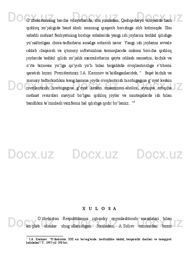 О‘zbekistonning  barcha viloyatlarida, shu jumladan, Qashqadaryo  viloyatida ham
qishloq   xо‘jaligida   band   aholi   sonining   qisqarib   borishiga   olib   kelmoqda.   Shu
sababli mehnat faoliyatining boshqa sohalarida yangi ish joylarini tashkil qilishga
yо‘naltirilgan   chora-tadbirlarni   amalga   oshirish   zarur.   Yangi   ish   joylarini   avvalo
ishlab   chiqarish   va   ijtimoiy   infratuzilma   tarmoqlarida   imkoni   boricha   qishloq
joylarida   tashkil   qilish   xо‘jalik   maxsulotlarini   qayta   ishlash   sanoatini,   kichik   va
о‘rta   biznesni   yо‘lga   qо‘yish   yо‘li   bilan   birgalikda   rivojlantirishga   e’tiborni
qaratish   lozim.   Prezidentimiz   I.A.  Karimov  ta’kidlaganlaridek,   “...faqat   kichik   va
xususiy tadbirkorlikni keng hamma joyda rivojlantirish hisobigagina g‘oyat keskin
rivojlantirish   hisobigagina   g‘oyat   keskin   muammoni-aholini,   ayniqsa   ortiqcha
mehnat   resurslari   mavjud   bо‘lgan   qishloq   joylar   va   mintaqalarda   ish   bilan
bandlikni ta’minlash vazifasini hal qilishga qodir bо‘lamiz...” 2
 
X   U   L   O   S  A
O`zbekiston   Respublikasini   iqtisodiy   rayonlashtirish   masalalari   bilan
ko`plab   olimlar   shug`ullanishgan.   Jumladan,   A.Soliev   tomonidan   bozor
2
  I.A.   Karimov:   “О‘zbekiston   XXI   asr   bо‘sag‘asida:   havfsizlikka   tahdid,   barqarorlik   shartlari   va   taraqqiyot
kafolatlari”-T.: 1997 yil. 198-bet. 