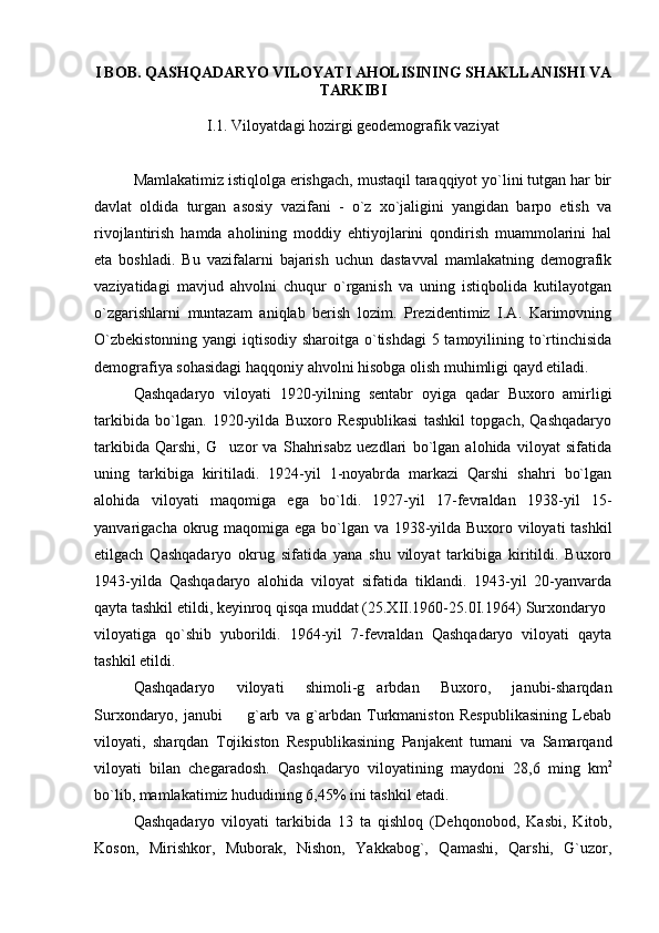 I BOB. QASHQADARYO VILOYATI AHOLISINING SHAKLLANISHI VA
TARKIBI
I.1.  Viloyatdagi hozirgi geodemografik vaziyat
Mamlakatimiz istiqlolga erishgach, mustaqil taraqqiyot yo`lini tutgan har bir
davlat   oldida   turgan   asosiy   vazifani   -   o`z   xo`jaligini   yangidan   barpo   etish   va
rivojlantirish   hamda   aholining   moddiy   ehtiyojlarini   qondirish   muammolarini   hal
eta   boshladi.   Bu   vazifalarni   bajarish   uchun   dastavval   mamlakatning   demografik
vaziyatidagi   mavjud   ahvolni   chuqur   o`rganish   va   uning   istiqbolida   kutilayotgan
o`zgarishlarni   muntazam   aniqlab   berish   lozim.   Prezidentimiz   I.A.   Karimovning
O`zbekistonning  yangi  iqtisodiy sharoitga o`tishdagi  5 tamoyilining to`rtinchisida
demografiya sohasidagi haqqoniy ahvolni hisobga olish muhimligi qayd etiladi.
Qashqadaryo   viloyati   1920 - yilning   sentabr   oyiga   qadar   Buxoro   amirligi
tarkibida   bo`lgan.   1920-yilda   Buxoro   Respublikasi   tashkil   topgach,   Qashqadaryo
tarkibida   Qarshi,   G uzor   va   Shahrisabz   uezdlari   bo`lgan   alohida   viloyat   sifatida
uning   tarkibiga   kiritiladi.   1924-yil   1-noyabrda   markazi   Qarshi   shahri   bo`lgan
alohida   viloyati   maqomiga   ega   bo`ldi.   1927-yil   17-fevraldan   1938-yil   15-
yanvarigacha okrug maqomiga ega bo`lgan va 1938-yilda Buxoro viloyati  tashkil
etilgach   Qashqadaryo   okrug   sifatida   yana   shu   viloyat   tarkibiga   kiritildi.   Buxoro
1943-yilda   Qashqadaryo   alohida   viloyat   sifatida   tiklandi.   1943-yil   20-yanvarda
qayta tashkil etildi, keyinroq qisqa muddat (25.XII.1960-25.0I.1964)  Surxondaryo
viloyatiga   qo`shib   yuborildi.   1964-yil   7-fevraldan   Qashqadaryo   viloyati   qayta
tashkil etildi.
Qashqadaryo   viloyati   shimoli-g arbdan   Buxoro,   janubi-sharqdan	

Surxondaryo,   janubi     g`arb   va   g`arbdan   Turkmaniston   Respublikasining   Lebab	

viloyati,   sharqdan   Tojikiston   Respublikasining   Panjakent   tumani   va   Samarqand
viloyati   bilan   chegaradosh.   Qashqadaryo   viloyatining   maydoni   28,6   ming   km 2
bo`lib, mamlakatimiz hududining 6,45% ini tashkil etadi.
Qashqadaryo   viloyati   tarkibida   13   ta   qishloq   ( Dehqonobod,   Kasbi,   Kitob,
Koson,   Mirishkor,   Muborak,   Nishon,   Yakkabog`,   Qamashi,   Qarshi,   G`uzor, 