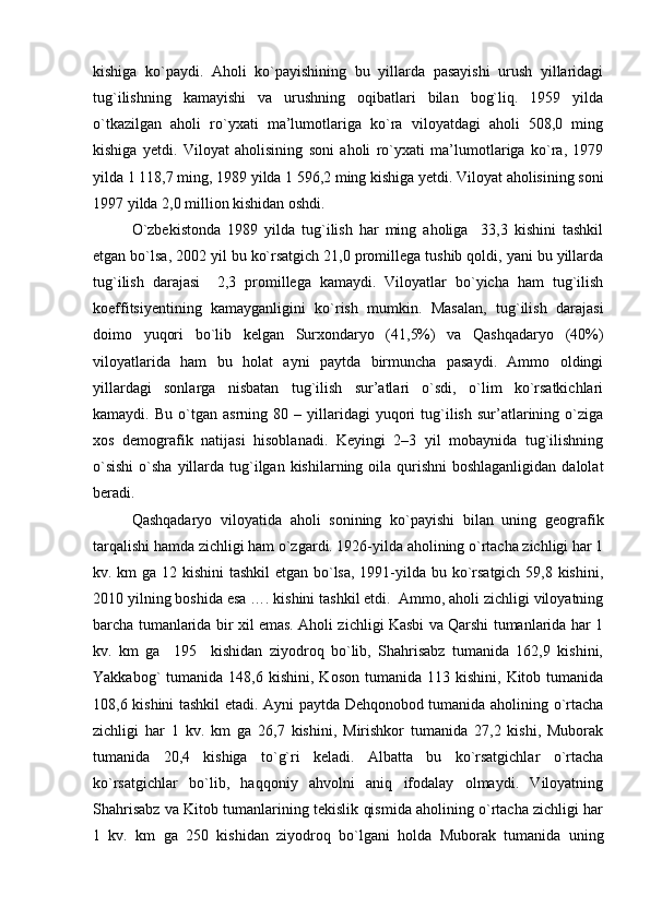 kishiga   ko`paydi.   Aholi   ko`payishining   bu   yillarda   pasayishi   urush   yillaridagi
tug`ilishning   kamayishi   va   urushning   oqibatlari   bilan   bog`liq.   1959   yilda
o`tkazilgan   aholi   ro`yxati   ma’lumotlariga   ko`ra   viloyatdagi   aholi   508,0   ming
kishiga   yetdi.   Viloyat   aholisining   soni   aholi   ro`yxati   ma’lumotlariga   ko`ra,   1979
yilda 1 118,7 ming, 1989 yilda 1 596,2 ming kishiga yetdi. Viloyat aholisining soni
1997 yilda 2,0 million kishidan oshdi.
O`zbekistonda   1989   yilda   tug`ilish   har   ming   aholiga     33,3   kishini   tashkil
etgan bo`lsa, 2002 yil bu ko`rsatgich 21,0 promillega tushib qoldi, yani bu yillarda
tug`ilish   darajasi     2,3   promillega   kamaydi.   Viloyatlar   bo`yicha   ham   tug`ilish
koeffitsiyentining   kamayganligini   ko`rish   mumkin.   Masalan,   tug`ilish   darajasi
doimo   yuqori   bo`lib   kelgan   Surxondaryo   (41,5%)   va   Qashqadaryo   (40%)
viloyatlarida   ham   bu   holat   ayni   paytda   birmuncha   pasaydi.   Ammo   oldingi
yillardagi   sonlarga   nisbatan   tug`ilish   sur’atlari   o`sdi,   o`lim   ko`rsatkichlari
kamaydi.  Bu   o`tgan   asrning  80   –  yillaridagi   yuqori   tug`ilish   sur’atlarining  o`ziga
xos   demografik   natijasi   hisoblanadi.   Keyingi   2–3   yil   mobaynida   tug`ilishning
o`sishi  o`sha yillarda tug`ilgan  kishilarning oila  qurishni  boshlaganligidan  dalolat
beradi. 
Qashqadaryo   viloyatida   aholi   sonining   ko`payishi   bilan   uning   geografik
tarqalishi hamda zichligi ham o`zgardi. 1926-yilda aholining o`rtacha zichligi har 1
kv. km ga 12 kishini  tashkil  etgan bo`lsa, 1991-yilda bu ko`rsatgich 59,8 kishini,
2010 yilning boshida esa …. kishini tashkil etdi.  Ammo, aholi zichligi viloyatning
barcha tumanlarida bir xil emas. Aholi zichligi Kasbi va Qarshi tumanlarida har 1
kv.   km   ga     195     kishidan   ziyodroq   bo`lib,   Shahrisabz   tumanida   162,9   kishini,
Yakkabog`   tumanida  148,6  kishini,  Koson   tumanida  113  kishini,  Kitob  tumanida
108,6 kishini tashkil etadi. Ayni paytda Dehqonobod tumanida aholining o`rtacha
zichligi   har   1   kv.   km   ga   26,7   kishini,   Mirishkor   tumanida   27,2   kishi,   Muborak
tumanida   20,4   kishiga   to`g`ri   keladi.   Albatta   bu   ko`rsatgichlar   o`rtacha
ko`rsatgichlar   bo`lib,   haqqoniy   ahvolni   aniq   ifodalay   olmaydi.   Viloyatning
Shahrisabz va Kitob tumanlarining tekislik qismida aholining o`rtacha zichligi har
1   kv.   km   ga   250   kishidan   ziyodroq   bo`lgani   holda   Muborak   tumanida   uning 