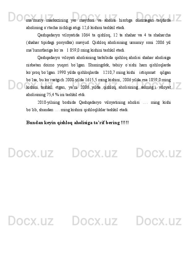 ma’muriy   markazining   yer   maydoni   va   aholisi   hisobga   olinmagan   taqdirda
aholining o`rtacha zichligi atigi 12,6 kishini tashkil etadi.
Qashqadaryo   viloyatida   1064   ta   qishloq,   12   ta   shahar   va   4   ta   shaharcha
(shahar   tipidagi   posyolka)   mavjud.   Qishloq   aholisining   umumiy   soni   2006   yil
ma’lumotlariga ko`ra   1   859,0 ming kishini tashkil etadi.
Qashqadaryo   viloyati   aholisining   tarkibida   qishloq   aholisi   shahar   aholisiga
nisbatan   doimo   yuqori   bo`lgan.   Shuningdek,   tabiiy   o`sishi   ham   qishloqlarda
ko`proq bo`lgan. 1990 yilda qishloqlarda     1210,7 ming kishi     istiqomat     qilgan
bo`lsa, bu ko`rsatgich 2000 yilda 1615,5 ming kishini, 2006 yilda esa 1859,0 ming
kishini   tashkil   etgan,   ya’ni   2006   yilda   qishloq   aholisining   salmog`i   viloyat
aholisining 75,4 % ini tashkil etdi.
20 10- yilning   boshida   Qashqadaryo   viloyatining   aholisi   ….   ming   kishi
bo`lib, shundan  ….  ming kishini  qishloq liklar tashkil etadi. 
Bundan keyin qishloq aholisiga ta’rif bering !!!!! 