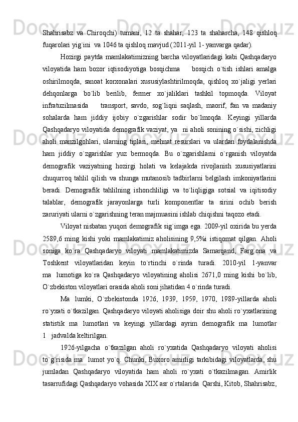 Shahrisabz   va   Chiroqchi)   tumani,   12   ta   shahar,   123   ta   shaharcha,   148   qishloq
fuqarolari yig`ini  va 1046 ta qishloq mavjud (2011-yil 1- yanvarga qadar). 
Hozirgi   paytda   mamlakatimizning  barcha   viloyatlaridagi   kabi   Qashqadaryo
viloyatida   ham   bozor   iqtisodiyotiga   bosqichma     bosqich   o`tish   ishlari   amalga
oshirilmoqda,   sanoat   korxonalari   xususiylashtirilmoqda,   qishloq   xo`jaligi   yerlari
dehqonlarga   bo`lib   berilib,   fermer   xo`jaliklari   tashkil   topmoqda.   Viloyat
infratuzilmasida     transport,   savdo,   sog`liqni   saqlash,   maorif,   fan   va   madaniy	

sohalarda   ham   jiddiy   ijobiy   o`zgarishlar   sodir   bo`lmoqda.   Keyingi   yillarda
Qashqadaryo viloyatida demografik vaziyat, ya ni aholi sonining o`sishi, zichligi	

aholi   manzilgohlari,   ularning   tiplari,   mehnat   resurslari   va   ulardan   foydalanishda
ham   jiddiy   o`zgarishlar   yuz   bermoqda.   Bu   o`zgarishlarni   o`rganish   viloyatda
demografik   vaziyatning   hozirgi   holati   va   kelajakda   rivojlanish   xususiyatlarini
chuqurroq   tahlil   qilish   va   shunga   mutanosib   tadbirlarni   belgilash   imkoniyatlarini
beradi.   Demografik   tahlilning   ishonchliligi   va   to`liqligiga   sotsial   va   iqitisodiy
talablar,   demografik   jarayonlarga   turli   komponentlar   ta sirini   ochib   berish	

zaruriyati ularni o`zgarishning teran majmuasini ishlab chiqishni taqozo etadi.
Viloyat nisbatan yuqori demografik sig`imga ega. 2009-yil oxirida bu yerda
2589,6   ming   kishi   yoki   mamlakatimiz   aholisining   9,5%i   istiqomat   qilgan.   Aholi
soniga   ko`ra   Qashqadaryo   viloyati   mamlakatimizda   Samarqand,   Farg`ona   va
Toshkent   viloyatlaridan   keyin   to`rtinchi   o`rinda   turadi.   2010-yil   1-yanvar
ma lumotiga   ko`ra   Qashqadaryo   viloyatining   aholisi   2671,0   ming   kishi   bo`lib,	

O`zbekiston viloyatlari orasida aholi soni jihatidan 4 o`rinda turadi. 
Ma lumki,   O`zbekistonda   1926,   1939,   1959,   1970,   1989-yillarda   aholi	

ro`yxati o`tkazilgan. Qashqadaryo viloyati aholisiga doir shu aholi ro`yxatlarining
statistik   ma lumotlari   va   keyingi   yillardagi   ayrim   demografik   ma lumotlar	
 
1 jadvalda	
   keltirilgan. 
1926-yilgacha   o`tkazilgan   aholi   ro`yxatida   Qashqadaryo   viloyati   aholisi
to`g`risida ma lumot yo`q. Chunki, Buxoro amirligi tarkibidagi viloyatlarda, shu	

jumladan   Qashqadaryo   viloyatida   ham   aholi   ro`yxati   o`tkazilmagan.   Amirlik
tasarrufidagi Qashqadaryo vohasida XIX asr o`rtalarida  Qarshi, Kitob, Shahrisabz, 