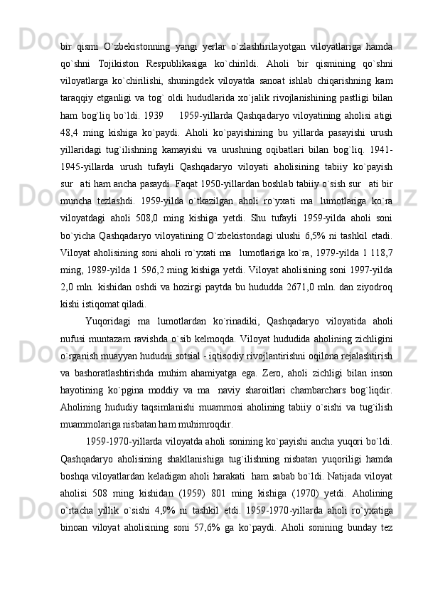 bir   qismi   O`zbekistonning   yangi   yerlar   o`zlashtirilayotgan   viloyatlariga   hamda
qo`shni   Tojikiston   Respublikasiga   ko`chirildi.   Aholi   bir   qismining   qo`shni
viloyatlarga   ko`chirilishi,   shuningdek   viloyatda   sanoat   ishlab   chiqarishning   kam
taraqqiy   etganligi   va   tog`   oldi   hududlarida   xo`jalik   rivojlanishining   pastligi   bilan
ham   bog`liq   bo`ldi.   1939     1959-yillarda   Qashqadaryo   viloyatining   aholisi   atigi
48,4   ming   kishiga   ko`paydi.   Aholi   ko`payishining   bu   yillarda   pasayishi   urush
yillaridagi   tug`ilishning   kamayishi   va   urushning   oqibatlari   bilan   bog`liq.   1941-
1945-yillarda   urush   tufayli   Qashqadaryo   viloyati   aholisining   tabiiy   ko`payish
sur ati ham ancha pasaydi. Faqat 1950-yillardan boshlab tabiiy o`sish sur ati bir	
 
muncha   tezlashdi.   1959-yilda   o`tkazilgan   aholi   ro`yxati   ma lumotlariga   ko`ra	

viloyatdagi   aholi   508,0   ming   kishiga   yetdi.   Shu   tufayli   1959-yilda   aholi   soni
bo`yicha   Qashqadaryo   viloyatining   O`zbekistondagi   ulushi   6,5%   ni   tashkil   etadi.
Viloyat aholisining soni  aholi ro`yxati ma lumotlariga ko`ra, 1979	
 - yilda 1 118,7
ming, 1989 - yilda 1 596,2 ming kishiga yetdi. Viloyat aholisining soni  1997-yilda
2,0  mln.   kishidan   oshdi   va  hozirgi   paytda   bu   hududda  2671,0   mln.  dan   ziyodroq
kishi istiqomat qiladi.
Yuqoridagi   ma lumotlardan   ko`rinadiki,   Qashqadaryo   viloyatida   aholi	

nufusi   muntazam   ravishda   o`sib   kelmoqda.   Viloyat   hududida   aholining   zichligini
o`rganish muayyan hududni sotsial - iqtisodiy rivojlantirishni oqilona rejalashtirish
va   bashoratlashtirishda   muhim   ahamiyatga   ega.   Zero,   aholi   zichligi   bilan   inson
hayotining   ko`pgina   moddiy   va   ma naviy   sharoitlari   chambarchars   bog`liqdir.	

Aholining   hududiy   taqsimlanishi   muammosi   aholining   tabiiy   o`sishi   va   tug`ilish
muammolariga nisbatan ham muhimroqdir.
1959-1970-yillarda viloyatda aholi sonining ko`payishi ancha yuqori bo`ldi.
Qashqadaryo   aholisining   shakllanishiga   tug`ilishning   nisbatan   yuqoriligi   hamda
boshqa viloyatlardan keladigan aholi harakati   ham  sabab bo`ldi. Natijada viloyat
aholisi   508   ming   kishidan   (1959)   801   ming   kishiga   (1970)   yetdi.   Aholining
o`rtacha   yillik   o`sishi   4,9%   ni   tashkil   etdi.   1959-1970 - yillarda   aholi   r o` yxatiga
binoan   viloyat   aholisining   soni   57,6%   ga   ko`paydi.   Aholi   sonining   bunday   tez 