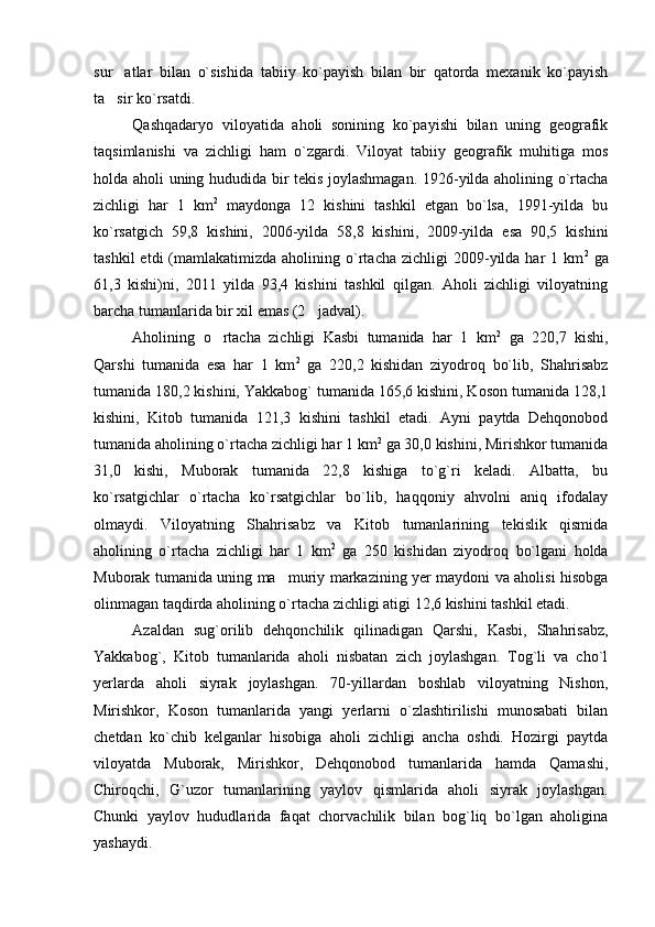 sur atlar   bilan   o`sishida   tabiiy   ko`payish   bilan   bir   qatorda   mexanik   ko`payish
ta sir ko`rsatdi.

Qashqadaryo   viloyatida   aholi   sonining   ko`payishi   bilan   uning   geografik
taqsimlanishi   va   zichligi   ham   o`zgardi.   Viloyat   tabiiy   geografik   muhitiga   mos
holda aholi uning   h ududida bir tekis joylashmagan. 1926-yilda aholining o`rtacha
zichligi   har   1   km 2
  maydonga   12   kishini   tashkil   etgan   bo`lsa,   1991-yilda   bu
ko`rsatgich   59,8   kishini,   2006-yilda   58,8   kishini,   2009-yilda   esa   90,5   kishini
tashkil  etdi  (mamlakatimizda  aholining  o`rtacha   zichligi   2009-yilda  har   1  km 2
  ga
61,3   kishi)ni,   2011   yilda   93,4   kishini   tashkil   qilgan.   Aholi   zichligi   viloyatning
barcha tumanlarida bir xil emas (2 jadval). 	

Aholining   o rtacha   zichligi   Kasbi   tumanida   har   1   km	
 2
  ga   220,7   kishi,
Qarshi   tumanida   esa   har   1   km 2
  ga   220,2   kishidan   ziyodroq   bo`lib,   Shahrisabz
tumanida 180,2 kishini, Yakkabog` tumanida 165,6 kishini, Koson tumanida 128,1
kishini,   Kitob   tumanida   121,3   kishini   tashkil   etadi.   Ayni   paytda   Dehqonobod
tumanida aholining o`rtacha zichligi har 1 km 2
 ga 30,0 kishini, Mirishkor tumanida
31,0   kishi,   Muborak   tumanida   22,8   kishiga   to`g`ri   keladi.   Albatta,   bu
ko`rsatgichlar   o`rtacha   ko`rsatgichlar   bo`lib,   haqqoniy   ahvolni   aniq   ifodalay
olmaydi.   Viloyatning   Shahrisabz   va   Kitob   tumanlarining   tekislik   qismida
aholining   o`rtacha   zichligi   har   1   km 2
  ga   250   kishidan   ziyodroq   bo`lgani   holda
Muborak tumanida uning ma muriy markazining yer maydoni va aholisi hisobga	

olinmagan taqdirda aholining o`rtacha zichligi atigi 12,6 kishini tashkil etadi.
Azaldan   sug`orilib   dehqonchilik   qilinadigan   Qarshi,   Kasbi,   Shahrisabz,
Yakkabog`,   Kitob   tumanlarida   aholi   nisbatan   zich   joylashgan.   Tog`li   va   cho`l
yerlarda   aholi   siyrak   joylashgan.   70-yillardan   boshlab   viloyatning   Nishon,
Mirishkor,   Koson   tumanlarida   yangi   yerlarni   o`zlashtirilishi   munosabati   bilan
chetdan   ko`chib   kelganlar   hisobiga   aholi   zichligi   ancha   oshdi.   Hozirgi   paytda
viloyatda   Muborak,   Mirishkor,   Dehqonobod   tumanlarida   hamda   Qamashi,
Chiroqchi,   G`uzor   tumanlarining   yaylov   qismlarida   aholi   siyrak   joylashgan.
Chunki   yaylov   hududlarida   faqat   chorvachilik   bilan   bog`liq   bo`lgan   aholigina
yashaydi. 