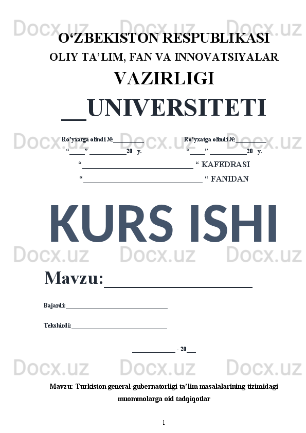 O‘ZBEKISTON RESPUBLIKASI 
OLIY  TA’LIM, FAN  VA INNOVATSIYALAR
VAZIRLIGI
__UNIVERSITETI
Ro’yxatga olindi №__________                          Ro’yxatga olindi №__________
“_____” ____________20   y.                             “_____” ____________20   y.
“___________________________ “ KAFEDRASI
“_____________________________ “ FANIDAN
KURS ISHI 
Mavzu:________________ 
Bajardi:_________________________________
Tekshirdi:_______________________________
______________ - 20___
Mavzu:  Turkiston general-gubernatorligi ta’lim masalalarining tizimidagi
muommolarga oid tadqiqotlar 
1 