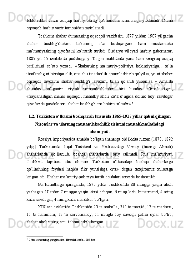 Ichki   ishl а r   v а ziri   xuquqi   harbiy   okrug   qo‘mondoni   zimm а sig а   yukl а nadi.   Dum а
oqsoqoli harbiy v а zir tomonid а n t а yinl а n а di. 
Toshkent sh а har dum а sining oqsoqoli v а zif а sini 1877 yild а n 1907 yilgach а
sh а har   boshlig‘ihokim   to‘r а ning   o‘zi   boshqarg а ni   ham   must а ml а k а
m а ’muriyatining   qiyof а sini   ko‘rs а tib   turibdi.   Sird а ryo   viloyati   harbiy   gubern а tori
1885   yil   15   sentabrd а   podshog а   yo‘ll а g а n   m а ktubid а   yan а   ham   kengroq   xuquq
berilishini   so‘r а b   yoz а di:   «Sh а harning   m а ’muriy-politsiya   hokimiyatig а ...   to‘l а
ito а tkorligini hisobg а  olib,  а n а  shu ito а tkorlik qonunl а shtirib qo‘yils а , ya’ni sh а har
oqsoqoli   l а vozimi   sh а har   boshlig‘i   l а vozimi   bil а n   qo‘shib   yuborils а ..»   А m а ld а
shunday   bo‘lg а nini   ziyr а k   z а mondoshl а rd а n   biri   bund а y   e’tirof   etg а n;
«S а yl а n а dig а n  sh а har   oqsoqoli   mahalliy  aholi   ko‘z   o‘ngid а   doimo  boy,  s а vdog а r
qiyof а sid а  g а vd а l а ns а , sh а har boshlig‘i es а  hokim to‘r а dir». 4
 
1.2.   Turkiston o‘lkasini boshqarish hususida 1865-1917 yillar qabul qilingan
Nizomlar va ularning mustamlakachilik tizimini mustahkamlashdagi
ahamiyati.
Rossiya imperiyasid а   а m а ld а  bo‘lg а n sh а harg а  oid ikkit а  nizom (1870, 1892
yilgi)   Turkistond а   f а q а t   Toshkent   v а   Yettisuvd а gi   Verniy   (hozirgi   А lm а ti)
sh а harl а rid а   qo‘ll а nilib,   boshqa   sh а harl а rd а   joriy   etilm а di.   Rus   m а ’muriyati
Toshkent   t а jrib а si   «bu   chorani   Turkiston   o‘lk а sid а gi   boshqa   sh а harl а rg а
qo‘ll а shning   foyd а si   haqida   fikr   yuritishg а   ert а »   degan   t а xqiromuz   xulosag а
kelgan edi. Sh а har m а ’muriy-politsiya t а rtib qoid а l а ri  а sosid а  boshqarildi. 
M а ’lumotl а rg а   q а r а g а nd а ,   1870   yild а   Toshkentd а   80   mingg а   yaqin   а holi
yashag а n. Ul а rd а n 7 mingg а  yaqin kishi dehqon, 6 ming kishi hunarm а nd, 4 ming
kishi s а vdog а r, 4 ming kishi m а rdikor bo‘lg а n. 
XIX   а sr oxirl а rid а   Toshkentd а   20 t а   m а hall а , 310 t а   m а sjid, 17 t а   m а dr а s а ,
11   t а   hammom,   15   t а   k а rvons а roy,   11   mingt а   loy   suvoqli   p а hs а   uyl а r   bo‘lib,
sh а har  а holisining soni tobor а  oshib borg а n. 
4
 O’zbekistonning yangi tarixi. Birinchi kitob...207-bet  
 
10