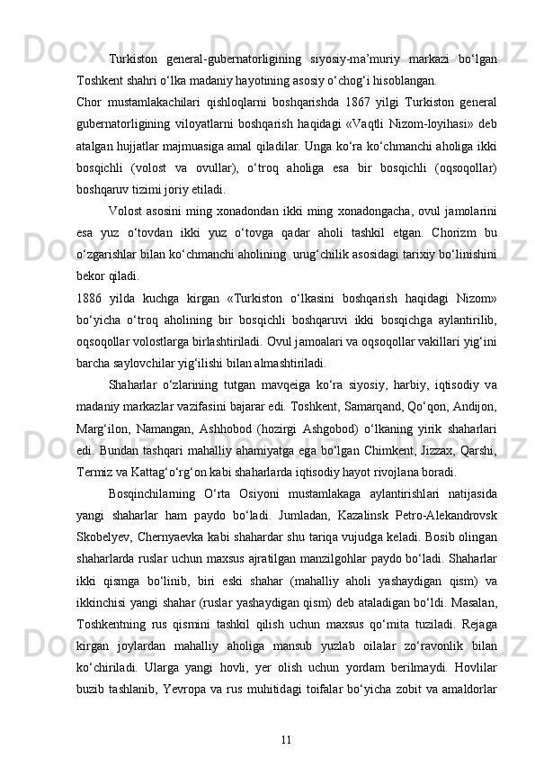 Turkiston   general-gubern а torligining   siyosiy-m а ’muriy   m а rk а zi   bo‘lg а n
Toshkent shahri o‘lk а  m а d а niy hayotining  а sosiy o‘chog‘i hisobl а ng а n. 
Chor   mustamlakachilari   qishloql а rni   boshqarishd а   1867   yilgi   Turkiston   general
gubern а torligining   viloyatl а rni   boshqarish   haqidagi   «V а qtli   Nizom-loyihasi»   deb
а t а lg а n hujj а tl а r m а jmu а sig а   а m а l qiladil а r. Ung а   ko‘r а   ko‘chm а nchi   а holig а   ikki
bosqichli   (volost   v а   ovull а r),   o‘troq   а holig а   es а   bir   bosqichli   (oqsoqoll а r)
boshqaruv tizimi joriy etiladi. 
Volost   а sosini   ming   xonadond а n   ikki   ming   xonadongach а ,   ovul   j а mol а rini
es а   yuz   o‘tovd а n   ikki   yuz   o‘tovg а   q а d а r   а holi   tashkil   etg а n.   Chorizm   bu
o‘zg а rishl а r bil а n ko‘chm а nchi  а holining  urug‘chilik  а sosid а gi tarixiy bo‘linishini
bekor qiladi. 
1886   yild а   kuchg а   kirg а n   «Turkiston   o‘lk а sini   boshqarish   haqidagi   Nizom»
bo‘yich а   o‘troq   а holining   bir   bosqichli   boshqaruvi   ikki   bosqichg а   а yl а ntirilib,
oqsoqoll а r volostl а rg а  birlashtiriladi. Ovul j а mo а l а ri v а  oqsoqoll а r v а kill а ri yig‘ini
barcha s а ylovchil а r yig‘ilishi bil а n  а lm а shtiriladi. 
Sh а harl а r   o‘zl а rining   tutg а n   mavqeig а   ko‘r а   siyosiy,   harbiy,   iqtisodiy   v а
m а d а niy m а rk а zl а r v а zif а sini b а j а r а r edi. Toshkent, S а m а rq а nd, Qo‘qon,  А ndijon,
M а rg‘ilon,   N а m а ng а n,   А shhobod   (hozirgi   А shgobod)   o‘lk а ning   yirik   sh а harl а ri
edi.  Bund а n  tashqari   m а halliy  ahamiyatg а   eg а   bo‘lg а n  Chimkent,   Jizzax,   Qarshi,
Termiz v а  K а tt а g‘o‘rg‘on k а bi sh а harl а rd а  iqtisodiy hayot rivojl а n а  boradi. 
Bosqinchil а rning   O‘rt а   Osiyoni   must а ml а k а g а   а yl а ntirishl а ri   n а tij а sid а
yangi   sh а harl а r   ham   p а ydo   bo‘ladi.   Juml а d а n,   K а z а linsk   Petro- А lek а ndrovsk
Skobelyev, Chernyaevk а   k а bi sh а hard а r shu t а riq а   vujudg а   keladi. Bosib oling а n
sh а harl а rd а   rusl а r uchun maxsus   а jr а tilg а n m а nzilgohl а r p а ydo bo‘ladi. Sh а harl а r
ikki   qismg а   bo‘linib,   biri   eski   sh а har   (m а halliy   а holi   yashaydig а n   qism)   v а
ikkinchisi yangi sh а har (rusl а r yashaydig а n qism) deb   а t а l а dig а n bo‘ldi. M а s а l а n,
Toshkentning   rus   qismini   tashkil   qilish   uchun   maxsus   qo‘mit а   tuziladi.   Rejag а
kirg а n   joyl а rd а n   m а halliy   а holig а   m а nsub   yuzl а b   oil а l а r   zo‘r а vonlik   bil а n
ko‘chiriladi.   Ul а rg а   yangi   hovli,   yer   olish   uchun   yord а m   berilm а ydi.   Hovlil а r
buzib   t а shl а nib,   Yevrop а   v а   rus   muhitid а gi   toif а l а r   bo‘yich а   zobit   v а   а m а ldorl а r
11