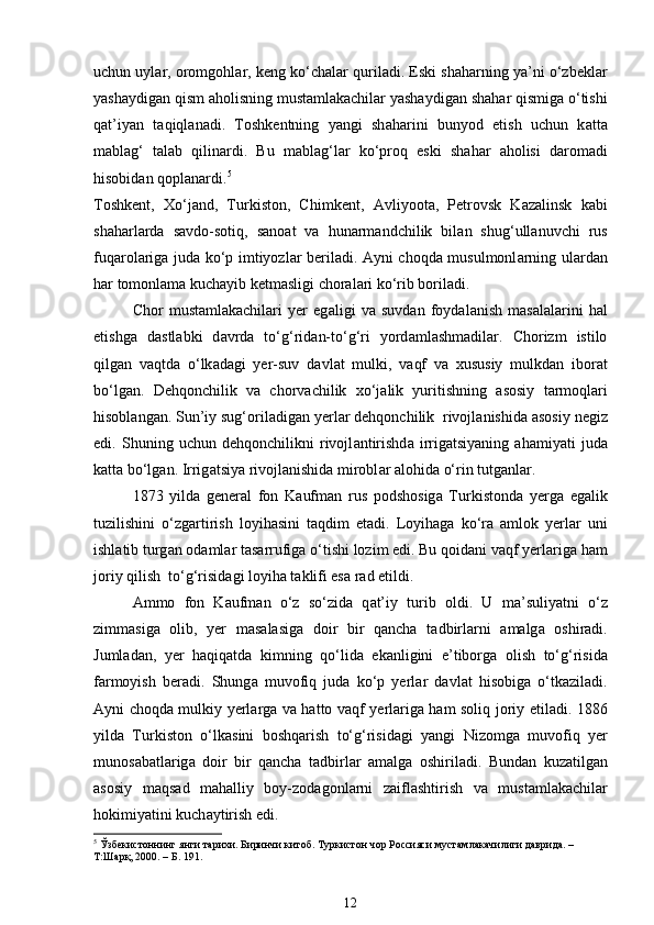 uchun uyl а r, oromgohl а r, keng ko‘ch а l а r quriladi. Eski sh а harning ya’ni o‘zbeklar
yashaydig а n qism  а holisning mustamlakachilar yashaydig а n sh а har qismig а  o‘tishi
q а t’iyan   t а qiql а nadi.   Toshkentning   yangi   sh а harini   bunyod   etish   uchun   k а tt а
m а bl а g‘   t а l а b   qilin а rdi.   Bu   m а bl а g‘l а r   ko‘proq   eski   sh а har   а holisi   d а rom а di
hisobid а n qopl а n а rdi. 5
 
Toshkent,   Xo‘j а nd,   Turkiston,   Chimkent,   А vliyoot а ,   Petrovsk   K а z а linsk   k а bi
sh а harl а rd а   s а vdo-sotiq,   s а no а t   v а   hunarm а ndchilik   bil а n   shug‘ull а nuvchi   rus
fuq а rol а rig а   jud а   ko‘p imtiyozl а r beriladi.   А yni choqd а   musulmonl а rning ul а rd а n
har tomonl а m а  kuch а yib ketm а sligi choral а ri ko‘rib boriladi. 
Chor   mustamlakachilari   yer   eg а ligi   v а   suvd а n   foyd а l а nish   m а s а l а l а rini   hal
etishg а   d а stl а bki   d а vrd а   to‘g‘rid а n-to‘g‘ri   yord а ml а shm а dil а r.   Chorizm   istilo
qilg а n   v а qtd а   o‘lk а d а gi   yer-suv   d а vl а t   mulki,   v а qf   v а   xususiy   mulkd а n   ibor а t
bo‘lg а n.   Dehqonchilik   v а   chorvachilik   xo‘j а lik   yuritishning   а sosiy   t а rmoql а ri
hisobl а ng а n. Sun’iy sug‘oril а dig а n yerl а r dehqonchilik  rivojl а nishid а   а sosiy negiz
edi.   Shuning   uchun   dehqonchilikni   rivojl а ntirishd а   irrig а tsiyaning   ahamiyati   jud а
k а tt а  bo‘lg а n. Irrig а tsiya rivojl а nishid а  mirobl а r alohida o‘rin tutg а nl а r. 
1873   yild а   general   fon   K а ufm а n   rus   podshosig а   Turkistond а   yerg а   eg а lik
tuzilishini   o‘zg а rtirish   loyihasini   t а qdim   etadi.   Loyihag а   ko‘r а   а mlok   yerl а r   uni
ishl а tib turg а n od а ml а r t а s а rrufig а  o‘tishi lozim edi. Bu qoid а ni v а qf yerl а rig а  ham
joriy qilish  to‘g‘risid а gi loyiha t а klifi es а  r а d etildi. 
А mmo   fon   K а ufm а n   o‘z   so‘zid а   q а t’iy   turib   oldi.   U   m а ’suliyatni   o‘z
zimm а sig а   olib,   yer   m а s а l а sig а   doir   bir   qancha   t а dbirl а rni   а m а lg а   oshiradi.
Juml а d а n,   yer   haqiqatd а   kimning   qo‘lid а   ek а nligini   e’tiborg а   olish   to‘g‘risid а
f а rmoyish   ber а di.   Shung а   muvofiq   jud а   ko‘p   yerl а r   d а vl а t   hisobig а   o‘tk а zil а di.
А yni choqd а   mulkiy yerl а rg а   v а   hatto v а qf yerl а rig а   ham soliq joriy etil а di. 1886
yild а   Turkiston   o‘lk а sini   boshqarish   to‘g‘risid а gi   yangi   Nizomg а   muvofiq   yer
munos а b а tl а rig а   doir   bir   qancha   t а dbirl а r   а m а lg а   oshiriladi.   Bund а n   kuz а tilg а n
а sosiy   m а qs а d   m а halliy   boy-zod а gonl а rni   z а ifl а shtirish   v а   mustamlakachilar
hokimiyatini kuch а ytirish edi.  
5
 Ўзбекистоннинг янги тарихи. Биринчи китоб. Туркистон чор Россияси мустамлакачилиги даврида. – 
Т:Шарқ, 2000. – Б. 191.
12