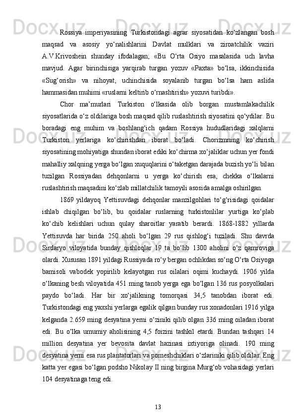 Rossiya   imperiyasining   Turkistond а gi   а gr а r   siyos а tid а n   ko‘zl а ng а n   bosh
m а qs а d   v а   а sosiy   yo‘n а lishl а rini   D а vl а t   mulkl а ri   v а   ziro а tchilik   v а ziri
А .V.Krivoshein   shunday   ifod а l а g а n;   «Bu   O‘rta   Osiyo   m а s а l а sid а   uch   lavha
m а vjud.   А g а r   birinchisig а   yarqir а b   turg а n   yozuv   «Paxta»   bo‘ls а ,   ikkinchisid а
«Sug‘orish»   v а   nihoyat,   uchinchisid а   soyal а nib   turg а n   bo‘ls а   ham   а slid а
hamm а sid а n muhimi «rusl а rni keltirib o‘rn а shtirish» yozuvi turibdi».  
Chor   m а ’murl а ri   Turkiston   o‘lk а sid а   olib   borg а n   mustamlakachilik
siyos а tl а rid а  o‘z oldil а rig а  bosh m а qs а d qilib rusl а shtirish siyos а tini qo‘ydil а r. Bu
bor а d а gi   eng   muhim   v а   boshl а ng‘ich   q а d а m   Rossiya   hududl а rid а gi   xalql а rni
Turkiston   yerl а rig а   ko‘chirishd а n   ibor а t   bo‘ladi.   Chorizmning   ko‘chirish
siyos а tining mohiyatig а  shundan iborat ediki ko‘chirm а  xo‘j а likl а r uchun yer fondi
m а halliy xalqning yerg а  bo‘lg а n xuquql а rini o‘t а ketgan d а r а j а d а  buzish yo‘li bil а n
tuzilgan   Rossiyad а n   dehqonl а rni   u   yerg а   ko‘chirish   es а ,   chekk а   o‘lk а l а rni
rusl а shtirish m а qs а dini ko‘zl а b mill а tchilik tamoyili asosida amalga oshirilgan. 
1869   yild а yoq   Yettisuvd а gi   dehqonl а r   m а nzilgohl а ri   to‘g‘risid а gi   qoid а l а r
ishl а b   chiqilg а n   bo‘lib,   bu   qoid а l а r   rusl а rning   turkistonlil а r   yurtig а   ko‘pl а b
ko‘chib   kelishl а ri   uchun   qul а y   sharoitl а r   yar а tib   ber а rdi.   1868-1882   yill а rd а
Yettisuvd а   har   birid а   250   а holi   bo‘lg а n   29   rus   qishlog‘i   tuziladi.   Shu   d а vrd а
Sird а ryo   viloyatid а   bund а y   qishloql а r   19   t а   bo‘lib   1300   а holini   o‘z   q а mrovig а
ol а rdi. Xususan 1891 yild а gi Russiyad а  ro‘y berg а n ochlikd а n so‘ng O‘rta Osiyog а
b а misoli   v а bodek   yopirilib   kelayotgan   rus   oil а l а ri   oqimi   kuch а ydi.   1906   yild а
o‘lk а ning besh viloyatid а   451 ming t а nob yerg а   eg а   bo‘lg а n 136 rus posyolk а l а ri
p а ydo   bo‘ladi.   Har   bir   xo‘j а likning   tomorq а si   34,5   t а nobd а n   ibor а t   edi.
Turkistond а gi eng yaxshi yerl а rg а  eg а lik qilg а n bund а y rus xonadonl а ri 1916 yilg а
kelgand а   2.659 ming desyatin а   yerni o‘ziniki qilib olg а n 336 ming oil а d а n ibor а t
edi.   Bu   o‘lk а   umumiy   а holisining   4,5   foizini   tashkil   et а rdi.   Bund а n   tashqari   14
million   desyatin а   yer   bevosita   d а vl а t   h а zin а si   ixtiyorig а   olinadi.   190   ming
desyatin а  yerni es а  rus pl а nt а torl а ri v а  pomeshchikl а ri o‘zl а riniki qilib oldil а r. Eng
k а tt а  yer eg а si bo‘lg а n podsho Nikol а y II ning birgin а  Murg‘ob vohasid а gi yerl а ri
104 desyatin а g а  teng edi. 
13 