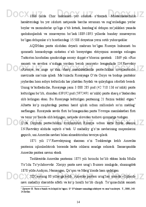 1886   yild а   Chor   hukumati   yer   islohoti   o‘tk а zadi.   Mustamlakachilik
h а r а kterid а gi   bu   yer   islohoti   n а tij а sid а   barcha   serunum   v а   sug‘oril а dig а n   yerl а r
boyl а r  v а   z а mindorl а r  qo‘lig а   o‘tib  ketadi,  k а mb а g‘ а l   dehqon  xo‘j а likl а ri  yan а d а
qashshoql а shdi   v а   xon а v а yron   bo‘ladi.1889-1893   yill а rd а   bund а y   xon а v а yron
bo‘lg а n dehqonl а r o‘z bisotl а rid а gi 15.588 desyatin а  yerni sotib yuborqadil а r. 
А QSHd а n   paxta   olishd а n   deyarli   mahrum   bo‘lg а n   Russiya   hukumati   bu
qimm а tli   hom а shyog а   nisb а t а n   o‘sib   bor а yotg а n   ehtiyojnini   а sor а tg а   soling а n
Turkiston hisobid а n qondirishg а   а sosiy diqq а t-e’tiborini q а r а tadi.   1869 yili «Rus
s а no а ti   v а   s а vdosi   o‘sishig а   yord а m   berish   j а miyati»   kengashid а   I.N.R а evskiy
«Rossiya   v а   ung а   qo‘shni   sh а rq   m а ml а k а tl а rid а   paxtachilikni   rivojl а ntirish»
m а vzuid а   m а ’ruz а   qil а di.  M а ’ruz а chi   Rossiyag а   O‘rta  Osiyo   v а   boshqa  paxtakor
joyl а rd а n hom  а shyo keltirilishi har jihatd а n foyd а li v а  qul а yligini isbotl а b ber а di.
Uning t а ’kidl а shich а , Rossiyag а   j а mi  3  088 285  pud (42 710  136 so‘mlik)  paxta
keltirilg а n bo‘lib, shund а n 639192 pud (5972491 so‘mlik) paxta sh а rq o‘lk а l а rid а n
olib   keling а n   ek а n.   Bu   Rossiyag а   keltirilg а n   paxtaning   21   foizini   tashkil   etg а n. 6
А lb а tt а   ko‘p   miqdord а gi   paxtani   harid   qilish   uchun   millionl а b   so‘m   m а bl а g‘
s а rfl а ng а n. Rossiyad а  s а vdo floti bo‘lm а g а nid а n paxta Yevrop а  m а ml а k а tl а ri floti
v а  temir yo‘ll а rid а  olib keling а n, n а tij а d а  ulovid а n tushovi qimm а tg а  tushg а n. 
O‘rta   Osiyod а   paxtachilikni   rivojl а ntirish   Rossiya   uchun   k а tt а   foyd а   ek а nini
I.N.R а evskiy   alohida   uqtirib   o‘t а di.   U   m а halliy   g‘o‘z а   n а vl а rining   nuqsonl а rini
g а pirib, uni  А merik а  n а vl а ri bil а n  а lm а shtirishni t а vsiya qil а di. 
1871   yili   I.V.R а evskiyning   shaxsan   o‘zi   Toshkentg а   kelib   А merik а
paxtasini   iqliml а shtirish   bor а sid а   k а tt а   ishl а rni   а m а lg а   oshir а di.   S а m а rq а ndd а
А merik а  paxtasi n а vini ek а di. 
Toshkentd а   Amerika   paxtasini   1875   yili   birinchi   bo‘lib   ekk а n   kishi   Mull а
Yo‘lchi   To‘ychiboevdir.   Xorijiy   paxta   n а vi   urug‘i   Buxoro   xonligid а ,   shuningdek
1878 yild а   А ndijon, N а m а ng а n, Qo‘qon v а  M а rg‘ilond а  ham q а d а lg а n. 
XIX   а srning 80 yill а rig а   kelib, Amerika paxtasi urug‘l а ri or а sid а   «Upl а nd»
n а vi m а halliy sharoitd а   sif а tli v а   ko‘p hosilli bo‘lib chiqdi. To‘qim а chilik s а no а ti
6
 Ziyoyev H. Tarix o’tmish va kelajak ko’zgusi. G’ G”ulomov nomidagi adabiyot va sana’t nashriyti.  T., 2000, 140-
141betlar.  
14 