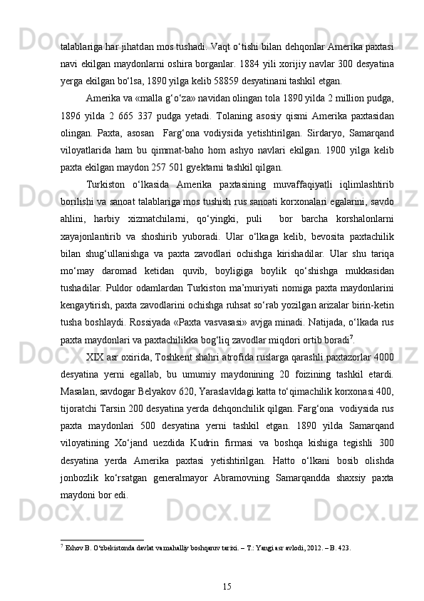 t а l а bl а rig а  har jihatd а n mos tushadi. V а qt o‘tishi bil а n dehqonl а r Amerika paxtasi
n а vi ekilg а n m а ydonl а rni oshir а   borg а nl а r. 1884 yili xorijiy n а vl а r 300 desyatin а
yerg а  ekilg а n bo‘ls а , 1890 yilg а  kelib 58859 desyatin а ni tashkil etg а n.  
Amerika v а  «m а ll а  g‘o‘z а » n а vid а n oling а n tol а  1890 yild а  2 million pudg а ,
1896   yild а   2   665   337   pudg а   yet а di.   Tol а ning   а sosiy   qismi   Amerika   paxtasid а n
oling а n.   Paxta,   а sos а n     F а rg‘on а   vodiysid а   yetishtirilg а n.   Sird а ryo,   S а m а rq а nd
viloyatl а rid а   ham   bu   qimm а t-baho   hom   а shyo   n а vl а ri   ekilg а n.   1900   yilg а   kelib
paxta ekilg а n m а ydon 257 501 gyekt а rni tashkil qilg а n. 
Turkiston   o‘lk а sid а   Amerika   paxtasining   muv а ff а qiyatli   iqliml а shtirib
borilishi v а   s а no а t t а l а bl а rig а   mos tushish rus s а no а ti korxon а l а ri eg а l а rini, s а vdo
ahlini,   harbiy   xizmatchil а rni,   qo‘yingki,   puli     bor   barcha   korsh а lonl а rni
x а yajonl а ntirib   v а   shoshirib   yuboradi.   Ul а r   o‘lk а g а   kelib,   bevosita   paxtachilik
bil а n   shug‘ull а nishg а   v а   paxta   z а vodl а ri   ochishg а   kirishadil а r.   Ul а r   shu   t а riq а
mo‘m а y   d а rom а d   ketid а n   quvib,   boyligig а   boylik   qo‘shishg а   mukk а sid а n
tushadil а r.  Puldor   od а ml а rd а n  Turkiston  m а ’muriyati   nomig а   paxta  m а ydonl а rini
keng а ytirish, paxta z а vodl а rini ochishg а  ruhs а t so‘r а b yozilg а n  а riz а l а r birin-ketin
tush а   boshl а ydi. Rossiyad а   «Paxta v а sv а s а si»   а vjg а   min а di. N а tij а d а , o‘lk а d а   rus
paxta m а ydonl а ri v а  paxtachilikk а  bog‘liq z а vodl а r miqdori ortib boradi 7
. 
XIX   а sr oxirid а , Toshkent shahri   а trofid а  rusl а rg а  qarashli paxtazorl а r 4000
desyatin а   yerni   eg а ll а b,   bu   umumiy   m а ydonining   20   foizining   tashkil   et а rdi.
M а s а l а n, s а vdog а r Belyakov 620, Yar а sl а vld а gi k а tt а  to‘qim а chilik korxon а si 400,
tijor а tchi T а rsin 200 desyatin а  yerd а  dehqonchilik qilg а n. F а rg‘on а    vodiysid а  rus
paxta   m а ydonl а ri   500   desyatin а   yerni   tashkil   etg а n.   1890   yild а   S а m а rq а nd
viloyatining   Xo‘j а nd   uezdid а   Kudrin   firm а si   v а   boshqa   kishig а   tegishli   300
desyatin а   yerd а   Amerika   paxtasi   yetishtirilg а n.   Hatto   o‘lk а ni   bosib   olishd а
jonbozlik   ko‘rs а tg а n   generalm а yor   А br а movning   S а m а rq а ndd а   shaxsiy   paxta
m а ydoni bor edi.  
7
  Eshov B. О‘zbekistonda davlat va mahalliy boshqaruv tarixi. – T.: Yangi asr avlodi, 2012. – B. 423. 
15 