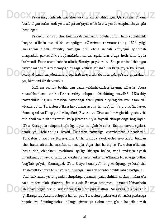Paxta m а ydonl а rid а   m а rdikor v а   chorikorl а r ishl а tilg а n. Q а r а bsizki, o‘lk а ni
bosib olg а n rusl а r endi yerli xalqni xo‘j а yin sif а tid а   o‘z yerid а   eksplu а t а tsiya qil а
boshl а g а n. 
Paxtachilik rivoji chor hokimiyati h а zin а sini boyit а  bordi. Hatto  а dol а tsizlik
haqida   o‘lk а d а   rus   tilid а   chiq а dig а n   «Okr а in а »   ro‘znom а sining   1896   yilgi
sonl а rid а n   birid а   shunday   yozilg а n   edi:   «Rus   s а no а ti   ehtiyojini   qondirish
m а qs а did а   paxtachilik   rivojl а nishidan   s а no а t   eg а l а rid а n   o‘zg а   hech   kim   foyd а
ko‘rm а di. Paxta  а rzon bahod а  olinib, Rossiyag а  yuborildi. Shu paxtad а n ishl а ng а n
t а yyor mahsulotl а rni u yoqd а n o‘lk а g а  keltirib sotish а di v а  k а tt а  foyd а  ko‘rish а di.
M а vjud   paxta   m а ydonl а rini   qisq а rtirib   meyorid а   ekish   haqida   jo‘shib   g а pir а l а di-
yu, lekin uni ekish а ver а di.» 
XIX   а sr   oxirid а   boshl а ng а n   paxta   yakk а hokimligi   keyingi   yill а rd а   tobor а
mustahkaml а n а   bordi.«Turkest а nskiy   xlopok»   kitobining   mu а llifi   I.Slutskiy
paxtachilikning   umumrossiya   hayotid а gi   ahamiyatini   quyid а gich а   izohl а g а n   edi:
«Paxta butun Turkiston o‘lk а si hayotining   а sosiy t а rmog‘idir. F а rg‘on а , Sird а ryo,
S а m а rq а nd v а   K а spiyorti  viloyatl а ri,  Buxoro v а   Xiva  xonlikningl а rid а   yashovchi
tub   а holi   v а   rusl а r   turmushi   ko‘p   jihatd а n   hiyl а   foyd а li   ekin-paxtag а   bog‘liqdir.
O‘rta   Rossiyad а   istiqom а t   qil а dig а n   yuz   mingl а b   kishil а r,   f а brik а -z а vod   eg а l а ri,
temir   yo‘l   ichil а rining   hayoti   Turkiston   paxtasig а   ch а mbarchas   а loq а dordir.
Turkiston   o‘lk а si   v а   Rossiyaning   O‘rta   qismid а   s а vdo-sotiq   rivojl а nib,   bund а n
chor hukumati ancha m а nf аа t ko‘rmoqd а .  А g а r chor harbiyl а ri Turkiston o‘lk а sini
bosib   olib,   chin а k а m   j а vohirotni   qo‘lg а   kiritg а n   bo‘ls а ,   x а qli   r а vishd а   а ytish
mumkinki, bu j а voxirning biri-paxta edi v а  u Turkiston o‘lk а sini Rossiyag а  butkul
bog‘l а b   qo‘ydi.   Shuningdek   O‘rt а   Osiyo   temir   yo‘lining   А ndijong а   yetk а zilishi,
ToshkentOrenburg temir yo‘li qurilishig а  ham shu bebaho boylik s а b а b bo‘lg а n». 
Chor hukumati yerning izd а n chiqishig а  q а r а m а y, paxtachilikni kuch а ytirishni o‘z
v а kill а rid а n   t а l а b   qil а verdi.   Bu   xususd а   Rossiya   dehqonchilik   noziri   Krivoshein
shunday   degan   edi:   «Turkistonning   har   bir   pud   g‘ а ll а si   Rossiyag а ,   rus   v а   Sibir
g‘ а ll а sig а  r а qob а tdir, ortiqcha har bir pud Turkiston paxtasi es а  Amerika paxtasig а
r а qob а tdir.   Shuning   uchun   o‘lk а g а   qimm а tg а   tushs а   ham   g‘ а ll а   keltirib   berish
16 