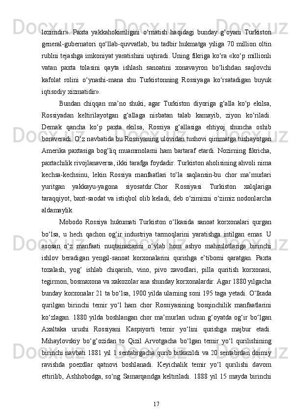 lozimdir».   Paxta   yakk а hokimligini   o‘rn а tish   haqidagi   bund а y   g‘oyani   Turkiston
general-gubern а tori   qo‘ll а b-quvv а tl а b,  bu   t а dbir   hukm а tg а   yilig а   70   million   oltin
rublni tej а shg а   imkoniyat yaratishini  uqtir а di. Uning fikrig а   ko‘r а   «ko‘p millionli
v а t а n   paxta   tol а sini   q а yt а   ishl а sh   s а no а tini   xon а v а yron   bo‘lishd а n   s а qlovchi
k а fol а t   rolini   o‘yn а shi-m а n а   shu   Turkistonning   Rossiyag а   ko‘rs а t а dig а n   buyuk
iqtisodiy xizmatidir». 
Bund а n   chiqq а n   m а ’no   shuki,   а g а r   Turkiston   diyorig а   g‘ а ll а   ko‘p   ekils а ,
Rossiyad а n   keltiril а yotg а n   g‘ а ll а g а   nisb а t а n   t а l а b   k а m а yib,   ziyon   ko‘ril а di.
Demak   qancha   ko‘p   paxta   ekils а ,   Rossiya   g‘ а ll а sig а   ehtiyoj   shuncha   oshib
bor а ver а di. O‘z n а vb а tid а  bu Rossiyaning ulovid а n tushovi qimm а tg а  tush а yotg а n
Amerika   paxtasig а   bog‘liq  mu а mmol а rni  ham  b а rt а r а f  et а rdi.  Nozirning  fikrich а ,
paxtachilik rivojl а n а vers а , ikki t а r а fg а  foyd а dir. Turkiston  а holisining ahvoli nim а
kechs а -kechsinu,   lekin   Rossiya   m а nf аа tl а ri   to‘l а   s а ql а nsin-bu   chor   m а ’murl а ri
yuritg а n   yakk а yu-yagon а   siyos а tdir.Chor   Rossiyasi   Turkiston   xalql а rig а
t а r а qqiyot, baxt-s а od а t v а   istiqbol olib keladi, deb o‘zimizni o‘zimiz nodonl а rch а
а ld а m а ylik. 
Mobodo   Rossiya   hukumati   Turkiston   o‘lk а sid а   s а no а t   korxon а l а ri   qurg а n
bo‘ls а ,   u   hech   qachon   og‘ir   industriya   t а rmoql а rini   yaratishg а   intilg а n   em а s.   U
а sos а n   o‘z   m а nf аа ti   nuqt а in а z а rini   o‘yl а b   hom   а shyo   mahsulotl а rig а   birinchi
ishlov   ber а dig а n   yengil-s а no а t   korxon а l а rini   qurishg а   e’tiborni   q а r а tg а n.   Paxta
toz а l а sh,   yog‘   ishl а b   chiq а rish,   vino,   pivo   z а vodl а ri,   pill а   quritish   korxon а si,
tegirmon, bosm а xon а  v а  x а kozol а r  а n а  shunday korxon а l а rdir.  А g а r 1880 yilgach а
bund а y korxon а l а r 21 t а  bo‘ls а , 1900 yild а  ul а rning soni 195 t а g а  yetadi. O‘lk а d а
qurilg а n   birinchi   temir   yo‘l   ham   chor   Rossiyasining   bosqinchilik   m а nf аа tl а rini
ko‘zl а g а n.   1880   yild а   boshl а ng а n   chor   m а ’murl а ri   uchun   g‘oyatd а   og‘ir   bo‘lg а n
Axaltaka   urushi   Rossiyani   K а spiyorti   temir   yo‘lini   qurishg а   m а jbur   etadi.
Mih а ylovskiy   bo‘g‘ozid а n   to   Qizil   А rvotgach а   bo‘lg а n   temir   yo‘l   qurilishining
birinchi n а vb а ti 1881 yil 1 sentabrgach а   qurib bitk а zildi v а   20 sentabrd а n doimiy
r а vishd а   poezdl а r   q а tnovi   boshl а nadi.   Keyichalik   temir   yo‘l   qurilishi   d а vom
ettirilib,   А shhobodg а ,   so‘ng   S а m а rq а ndg а   keltiriladi.   1888   yil   15   m а yd а   birinchi
17