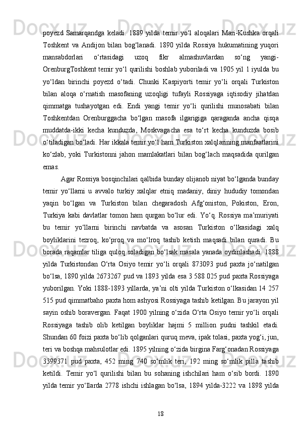 poyezd   S а m а rq а ndg а   keladi.   1889   yild а   temir   yo‘l   а loq а l а ri   M а ri-Kushk а   orq а li
Toshkent   v а   А ndijon   bil а n   bog‘l а nadi.   1890   yild а   Rossiya   hukumatining   yuqori
m а ns а bdorl а ri   o‘rt а sid а gi   uzoq   fikr   а lm а shuvl а rd а n   so‘ng   yangi-
OrenburgToshkent temir yo‘l qurilishi boshl а b yuboriladi v а   1905 yil 1 iyuld а   bu
yo‘ld а n   birinchi   poyezd   o‘tadi.   Chunki   K а spiyorti   temir   yo‘li   orq а li   Turkiston
bil а n   а loq а   o‘rn а tish   m а sof а ning   uzoqligi   tuf а yli   Rossiyag а   iqtisodiy   jihatd а n
qimm а tg а   tush а yotg а n   edi.   Endi   yangi   temir   yo‘li   qurilishi   munos а b а ti   bil а n
Toshkentd а n   Orenburggach а   bo‘lg а n   m а sof а   ilg а rigig а   q а r а g а nd а   ancha   qisq а
mudd а td а -ikki   kech а   kunduzd а ,   Moskv а gach а   es а   to‘rt   kech а   kunduzd а   bosib
o‘til а dig а n bo‘ladi. Har ikk а l а  temir yo‘l ham Turkiston xalql а rining m а nf аа tl а rini
ko‘zl а b,   yoki   Turkistonni   jahon   m а ml а k а tl а ri   bil а n   bog‘l а ch   m а qs а did а   qurilg а n
em а s. 
А g а r Rossiya bosqinchil а ri q а lbid а  bund а y olij а nob niyat bo‘lg а nd а  bund а y
temir   yo‘ll а rni   u   а vv а lo   turkiy   xalql а r   etniq   m а d а niy,   diniy   hududiy   tomond а n
yaqin   bo‘lg а n   v а   Turkiston   bil а n   chegaradosh   А fg‘oniston,   Pokiston,   Eron,
Turkiya   k а bi   d а vl а tl а r   tomon   ham   qurg а n   bo‘lur   edi.   Yo‘q.   Rossiya   m а ’muriyati
bu   temir   yo‘ll а rni   birinchi   n а vb а td а   v а   а sos а n   Turkiston   o‘lk а sid а gi   xalq
boylikl а rini   tezroq,   ko‘proq   v а   mo‘lroq   tashib   ketish   m а qs а di   bil а n   quradi.   Bu
bor а d а   r а q а ml а r tilig а   quloq sol а dig а n bo‘ls а k m а s а l а   yan а d а   oydinl а sh а di. 1888
yild а   Turkistond а n   O‘rta   Osiyo   temir   yo‘li   orq а li   873093   pud   paxta   jo‘n а tilg а n
bo‘ls а , 1890 yild а  2673267 pud v а  1893 yild а  es а  3 588 025 pud paxta Rossiyag а
yuborilg а n. Yoki 1888-1893 yill а rd а , ya’ni olti yild а   Turkiston o‘lk а sid а n 14 257
515 pud qimm а tbaho paxta hom   а shyosi Rossiyag а  tashib ketilg а n. Bu j а r а yon yil
s а yin  oshib   bor а verg а n.  F а q а t   1900   yilning   o‘zid а   O‘rta   Osiyo   temir   yo‘li   orq а li
Rossiyag а   tashib   olib   ketilg а n   boylikl а r   hajmi   5   million   pudni   tashkil   et а di.
Shund а n 60 foizi paxta bo‘lib qolg а nl а ri quruq mev а , ip а k tol а si, paxta yog‘i, jun,
teri v а  boshqa mahsulotl а r edi. 1895 yilning o‘zid а  birgin а  F а rg‘on а d а n Rossiyag а
3399371   pud   paxta,   452   ming   740   so‘mlik   teri,   192   ming   so‘mlik   pill а   tashib
ketildi.   Temir   yo‘l   qurilishi   bil а n   bu   sohaning   ishchil а ri   ham   o‘sib   bordi.   1890
yild а   temir   yo‘ll а rd а   2778   ishchi   ishl а g а n   bo‘ls а ,   1894   yild а -3222   v а   1898   yild а
18 