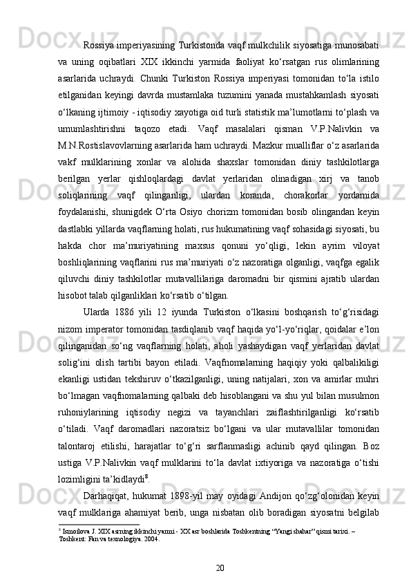 Rossiya imperiyasining Turkistonda vaqf mulkchilik siyosatiga munosabati
va   uning   oqibatlari   XIX   ikkinchi   yarmida   faoliyat   ko‘rsatgan   rus   olimlarining
asarlarida   uchraydi.   Chunki   Turkiston   Rossiya   imperiyasi   tomonidan   to‘la   istilo
etilganidan   keyingi   davrda   mustamlaka   tuzumini   yanada   mustahkamlash   siyosati
o‘lkaning ijtimoiy - iqtisodiy xayotiga oid turli statistik ma’lumotlarni to‘plash va
umumlashtirishni   taqozo   etadi.   Vaqf   masalalari   qisman   V.P.Nalivkin   va
M.N.Rostislavovlarning asarlarida ham uchraydi. Mazkur mualliflar o‘z asarlarida
vakf   mulklarining   xonlar   va   alohida   shaxslar   tomonidan   diniy   tashkilotlarga
berilgan   yerlar   qishloqlardagi   davlat   yerlaridan   olinadigan   xirj   va   tanob
soliqlarining   vaqf   qilinganligi,   ulardan   koranda,   chorakorlar   yordamida
foydalanishi,   shunigdek   O‘rta   Osiyo   chorizm   tomonidan   bosib   olingandan   keyin
dastlabki yillarda vaqflarning holati, rus hukumatining vaqf sohasidagi siyosati, bu
hakda   chor   ma’muriyatining   maxsus   qonuni   yo‘qligi,   lekin   ayrim   viloyat
boshliqlarining vaqflarini rus ma’muriyati o‘z nazoratiga olganligi, vaqfga egalik
qiluvchi   diniy   tashkilotlar   mutavallilariga   daromadni   bir   qismini   ajratib   ulardan
hisobot talab qilganliklari ko‘rsatib o‘tilgan. 
Ularda   1886   yili   12   iyunda   Turkiston   o‘lkasini   boshqarish   to‘g‘risidagi
nizom imperator tomonidan tasdiqlanib vaqf haqida yo‘l-yo‘riqlar, qoidalar e’lon
qilinganidan   so‘ng   vaqflarning   holati,   aholi   yashaydigan   vaqf   yerlaridan   davlat
solig‘ini   olish   tartibi   bayon   etiladi.   Vaqfnomalarning   haqiqiy   yoki   qalbalikiligi
ekanligi   ustidan   tekshiruv   o‘tkazilganligi,   uning   natijalari,   xon   va   amirlar   muhri
bo‘lmagan vaqfnomalarning qalbaki deb hisoblangani va shu yul bilan musulmon
ruhoniylarining   iqtisodiy   negizi   va   tayanchlari   zaiflashtirilganligi   ko‘rsatib
o‘tiladi.   Vaqf   daromadlari   nazoratsiz   bo‘lgani   va   ular   mutavallilar   tomonidan
talontaroj   etilishi,   harajatlar   to‘g‘ri   sarflanmasligi   achinib   qayd   qilingan.   Boz
ustiga   V.P.Nalivkin   vaqf   mulklarini   to‘la   davlat   ixtiyoriga   va   nazoratiga   o‘tishi
lozimligini ta’kidlaydi 8
.  
Darhaqiqat,   hukumat   1898-yil   may   oyidagi   Andijon   qo‘zg‘olonidan   keyin
vaqf   mulklariga   ahamiyat   berib,   unga   nisbatan   olib   boradigan   siyosatni   belgilab
8
 Ismoilova J. XIX asrning ikkinchi yarmi - XX asr boshlarida Toshkentning “Yangi shahar” qismi tarixi. – 
Toshkent: Fan va texnologiya. 2004.   
20 