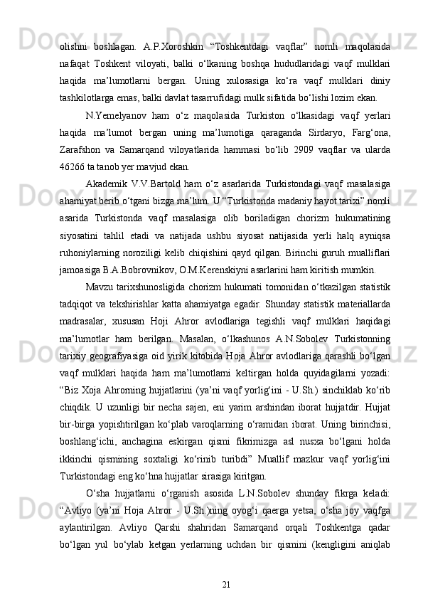 olishni   boshlagan.   A.P.Xoroshkin   “Toshkentdagi   vaqflar”   nomli   maqolasida
nafaqat   Toshkent   viloyati,   balki   o‘lkaning   boshqa   hududlaridagi   vaqf   mulklari
haqida   ma’lumotlarni   bergan.   Uning   xulosasiga   ko‘ra   vaqf   mulklari   diniy
tashkilotlarga emas, balki davlat tasarrufidagi mulk sifatida bo‘lishi lozim ekan. 
N.Yemelyanov   ham   o‘z   maqolasida   Turkiston   o‘lkasidagi   vaqf   yerlari
haqida   ma’lumot   bergan   uning   ma’lumotiga   qaraganda   Sirdaryo,   Farg‘ona,
Zarafshon   va   Samarqand   viloyatlarida   hammasi   bo‘lib   2909   vaqflar   va   ularda
46266 ta tanob yer mavjud ekan.  
Akademik   V.V.Bartold   ham   o‘z   asarlarida   Turkistondagi   vaqf   masalasiga
ahamiyat berib o‘tgani bizga ma’lum. U “Turkistonda madaniy hayot tarixi” nomli
asarida   Turkistonda   vaqf   masalasiga   olib   boriladigan   chorizm   hukumatining
siyosatini   tahlil   etadi   va   natijada   ushbu   siyosat   natijasida   yerli   halq   ayniqsa
ruhoniylarning   noroziligi   kelib   chiqishini   qayd   qilgan.   Birinchi   guruh   mualliflari
jamoasiga B.A.Bobrovnikov, O.M.Kerenskiyni asarlarini ham kiritish mumkin.  
Mavzu tarixshunosligida  chorizm hukumati tomonidan o‘tkazilgan statistik
tadqiqot   va   tekshirishlar   katta  ahamiyatga   egadir.  Shunday   statistik   materiallarda
madrasalar,   xususan   Hoji   Ahror   avlodlariga   tegishli   vaqf   mulklari   haqidagi
ma’lumotlar   ham   berilgan.   Masalan,   o‘lkashunos   A.N.Sobolev   Turkistonning
tarixiy   geografiyasiga   oid   yirik   kitobida  Hoja   Ahror   avlodlariga   qarashli   bo‘lgan
vaqf   mulklari   haqida   ham   ma’lumotlarni   keltirgan   holda   quyidagilarni   yozadi:
“Biz Xoja Ahrorning hujjatlarini (ya’ni  vaqf yorlig‘ini  - U.Sh.)  sinchiklab ko‘rib
chiqdik.   U   uzunligi   bir   necha   sajen,   eni   yarim   arshindan   iborat   hujjatdir.   Hujjat
bir-birga   yopishtirilgan   ko‘plab   varoqlarning   o‘ramidan   iborat.   Uning   birinchisi,
boshlang‘ichi,   anchagina   eskirgan   qismi   fikrimizga   asl   nusxa   bo‘lgani   holda
ikkinchi   qismining   soxtaligi   ko‘rinib   turibdi”   Muallif   mazkur   vaqf   yorlig‘ini
Turkistondagi eng ko‘hna hujjatlar sirasiga kiritgan.  
O‘sha   hujjatlarni   o‘rganish   asosida   L.N.Sobolev   shunday   fikrga   keladi:
“Avliyo   (ya’ni   Hoja   Ahror   -   U.Sh.)ning   oyog‘i   qaerga   yetsa,   o‘sha   joy   vaqfga
aylantirilgan.   Avliyo   Qarshi   shahridan   Samarqand   orqali   Toshkentga   qadar
bo‘lgan   yul   bo‘ylab   ketgan   yerlarning   uchdan   bir   qismini   (kengligini   aniqlab
21